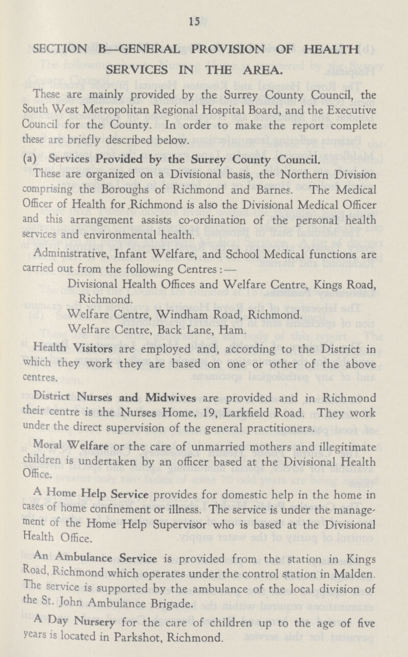 15 SECTION B—GENERAL PROVISION OF HEALTH SERVICES IN THE AREA. These are mainly provided by the Surrey County Council, the South West Metropolitan Regional Hospital Board, and the Executive Council for the County. In order to make the report complete these are briefly described below. (a) Services Provided by the Surrey County Council. These are organized on a Divisional basis, the Northern Division comprising the Boroughs of Richmond and Barnes. The Medical Officer of Health for Richmond is also the Divisional Medical Officer and this arrangement assists co-ordination of the personal health services and environmental health. Administrative, Infant Welfare, and School Medical functions are carried out from the following Centres:— Divisional Health Offices and Welfare Centre, Kings Road, Richmond. Welfare Centre, Windham Road, Richmond. Welfare Centre, Back Lane, Ham. Health Visitors are employed and, according to the District in which they work they are based on one or other of the above centres. District Nurses and Midwives are provided and in Richmond their centre is the Nurses Home, 19, Larkfield Road. They work under the direct supervision of the general practitioners. Moral Welfare or the care of unmarried mothers and illegitimate children is undertaken by an officer based at the Divisional Health Office. A Home Help Service provides for domestic help in the home in cases of home confinement or illness. The service is under the manage ment of the Home Help Supervisor who is based at the Divisional Health Office. An Ambulance Service is provided from the station in Kings Road, Richmond which operates under the control station in Maiden. The service is supported by the ambulance of the local division of the St. John Ambulance Brigade. A Day Nursery for the care of children up to the age of five years is located in Parkshot, Richmond.