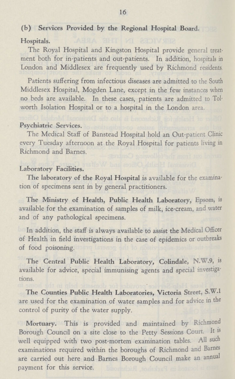 16 (b) Services Provided by the Regional Hospital Board. Hospitals. The Royal Hospital and Kingston Hospital provide general treat ment both for in-patients and out-patients. In addition, hospitals in London and Middlesex are frequently used by Richmond residents Patients suffering from infectious diseases are admitted to the South Middlesex Hospital, Mogden Lane, except in the few instances when no beds are available. In these cases, patients are admitted to Tol worth Isolation Hospital or to a hospital in the London area. Psychiatric Services. The Medical Staff of Banstead Hospital hold an Out-patient Clinic every Tuesday afternoon at the Royal Hospital for patients living in Richmond and Barnes. Laboratory Facilities. The laboratory of the Royal Hospital is available for the examina tion of specimens sent in by general practitioners. The Ministry of Health, Public Health Laboratory, Epsom, is available for the examination of samples of milk, ice-cream, and water and of any pathological specimens. In addition, the staff is always available to assist the Medical Officer of Health in field investigations in the case of epidemics or outbreaks of food poisoning. The Central Public Health Laboratory, Colindale, N.W.9, is available for advice, special immunising agents and special investiga tions. The Counties Public Health Laboratories, Victoria Street, S.W.1 are used for the examination of water samples and for advice in the control of purity of the water supply. Mortuary. This is provided and maintained by Richmond Borough Council on a site close to the Petty Sessions Court. It is well equipped with two post-mortem examination tables. All such examinations required within the boroughs of Richmond and Barnes are carried out here and Barnes Borough Council make an annual payment for this service.