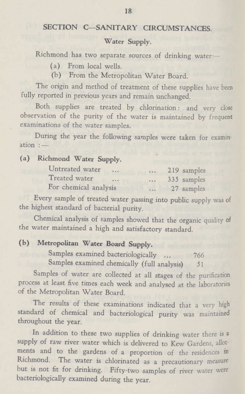 18 SECTION C—SANITARY CIRCUMSTANCES. Water Supply. Richmond has two separate sources of drinking water:— (a) From local wells. (b) From the Metropolitan Water Board. The origin and method of treatment of these supplies have been fully reported in previous years and remain unchanged. Both supplies are treated by chlorination: and very close observation of the purity of the water is maintained by frequent examinations of the water samples. During the year the following samples were taken for examin ation: — (a) Richmond Water Supply. Untreated water.219 samples Treated water 335 samples For chemical analysis 27 samples Every sample of treated water passing into public supply was of the highest standard of bacterial purity. Chemical analysis of samples showed that the organic quality of the water maintained a high and satisfactory standard. (b) Metropolitan Water Board Supply. Samples examined bacteriologically 766 Samples examined chemically (full analysis) 51 Samples of water are collected at all stages of the purification process at least five times each week and analysed at the laboratories of the Metropolitan Water Board. The results of these examinations indicated that a very high standard of chemical and bacteriological purity was maintained throughout the year. In addition to these two supplies of drinking water there is a supply of raw river water which is delivered to Kew Gardens, allot ments and to the gardens of a proportion of the residences in Richmond. The water is chlorinated as a precautionary measure but is not fit for drinking. Fiftytwo samples of river water were bacteriologically examined during the year.