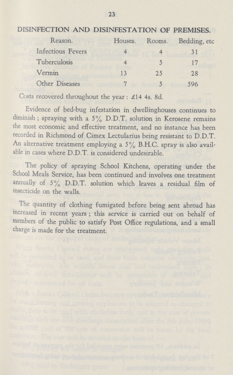 23 DISINFECTION AND DISINFESTATION OF PREMISES. Reason. Houses. Rooms. Bedding, etc Infectious Fevers 4 4 31 Tuberculosis 4 5 17 Vermin 13 25 28 Other Diseases 7 5 596 Costs recovered throughout the year : £14 4s. 8d. Evidence of bed'bug infestation in dwellinghouses continues to diminish ; spraying with a 5% D.D.T. solution in Kerosene remains the most economic and effective treatment, and no instance has been recorded in Richmond of Cimex Lectularius being resistant to D.D.T. An alternative treatment employing a 5% B.H.C. spray is also avail able in cases where D.D.T. is considered undesirable. The policy of spraying School Kitchens, operating under the School Meals Service, has been continued and involves one treatment annually of 5% D.D.T. solution which leaves a residual film of insecticide on the walls. The quantity of clothing fumigated before being sent abroad has increased in recent years ; this service is carried out on behalf of members of the public to satisfy Post Office regulations, and a small charge is made for the treatment.