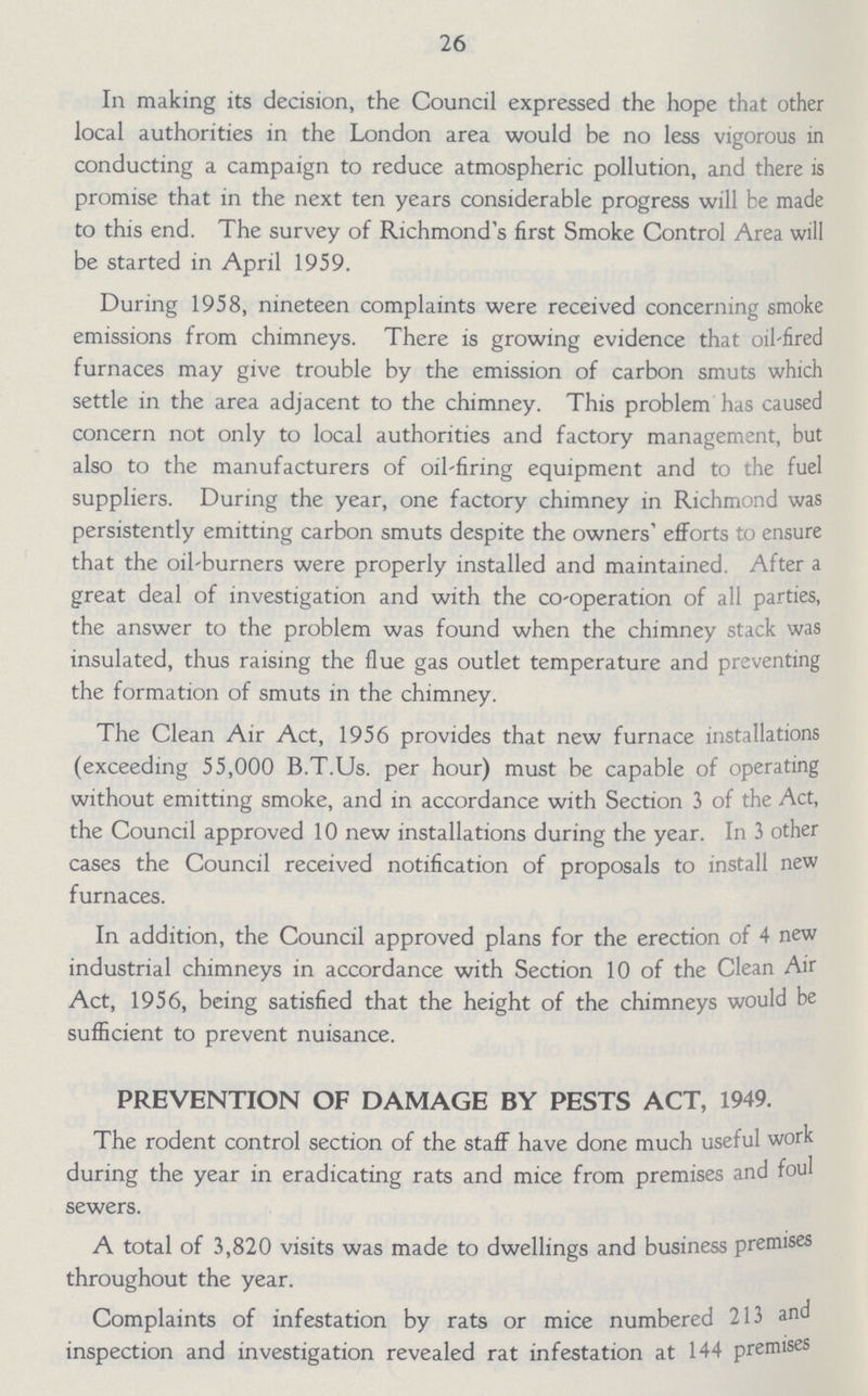 26 In making its decision, the Council expressed the hope that other local authorities in the London area would be no less vigorous in conducting a campaign to reduce atmospheric pollution, and there is promise that in the next ten years considerable progress will be made to this end. The survey of Richmond's first Smoke Control Area will be started in April 1959. During 1958, nineteen complaints were received concerning smoke emissions from chimneys. There is growing evidence that oil-fired furnaces may give trouble by the emission of carbon smuts which settle in the area adjacent to the chimney. This problem has caused concern not only to local authorities and factory management, but also to the manufacturers of oil-firing equipment and to the fuel suppliers. During the year, one factory chimney in Richmond was persistently emitting carbon smuts despite the owners' efforts to ensure that the oil-burners were properly installed and maintained. After a great deal of investigation and with the co-operation of all parties, the answer to the problem was found when the chimney stack was insulated, thus raising the flue gas outlet temperature and preventing the formation of smuts in the chimney. The Clean Air Act, 1956 provides that new furnace installations (exceeding 55,000 B.T.Us. per hour) must be capable of operating without emitting smoke, and in accordance with Section 3 of the Act, the Council approved 10 new installations during the year. In 3 other cases the Council received notification of proposals to install new furnaces. In addition, the Council approved plans for the erection of 4 new industrial chimneys in accordance with Section 10 of the Clean Air Act, 1956, being satisfied that the height of the chimneys would be sufficient to prevent nuisance. PREVENTION OF DAMAGE BY PESTS ACT, 1949. The rodent control section of the staff have done much useful work during the year in eradicating rats and mice from premises and foul sewers. A total of 3,820 visits was made to dwellings and business premises throughout the year. Complaints of infestation by rats or mice numbered 213 and inspection and investigation revealed rat infestation at 144 premises