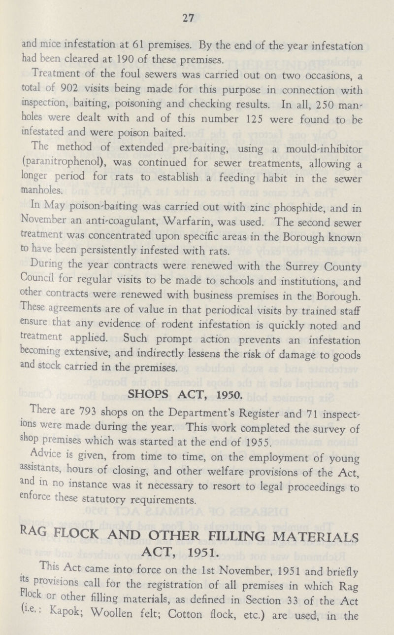 27 and mice infestation at 61 premises. By the end of the year infestation had been cleared at 190 of these premises. Treatment of the foul sewers was carried out on two occasions, a total of 902 visits being made for this purpose in connection with inspection, baiting, poisoning and checking results. In all, 250 man holes were dealt with and of this number 125 were found to be infestated and were poison baited. The method of extended pre-baiting, using a mould-inhibitor (paranitrophenol), was continued for sewer treatments, allowing a longer period for rats to establish a feeding habit in the sewer manholes. In May poison-baiting was carried out with zinc phosphide, and in November an anti-coagulant, Warfarin, was used. The second sewer treatment was concentrated upon specific areas in the Borough known to have been persistently infested with rats. During the year contracts were renewed with the Surrey County Council for regular visits to be made to schools and institutions, and other contracts were renewed with business premises in the Borough. These agreements are of value in that periodical visits by trained staff ensure that any evidence of rodent infestation is quickly noted and treatment applied. Such prompt action prevents an infestation becoming extensive, and indirectly lessens the risk of damage to goods and stock carried in the premises. SHOPS ACT, 1950. There are 793 shops on the Department's Register and 71 inspect ions were made during the year. This work completed the survey of shop premises which was started at the end of 1955. Advice is given, from time to time, on the employment of young assistants, hours of closing, and other welfare provisions of the Act, and in no instance was it necessary to resort to legal proceedings to enforce these statutory requirements. Rag flock and other filling materials act, 1951. This Act came into force on the 1st November, 1951 and briefly <ts provisions call for the registration of all premises in which Rag Flock or other filling materials, as defined in Section 33 of the Act (i e.: Kapok; Woollen felt; Cotton flock, etc.) are used, in the