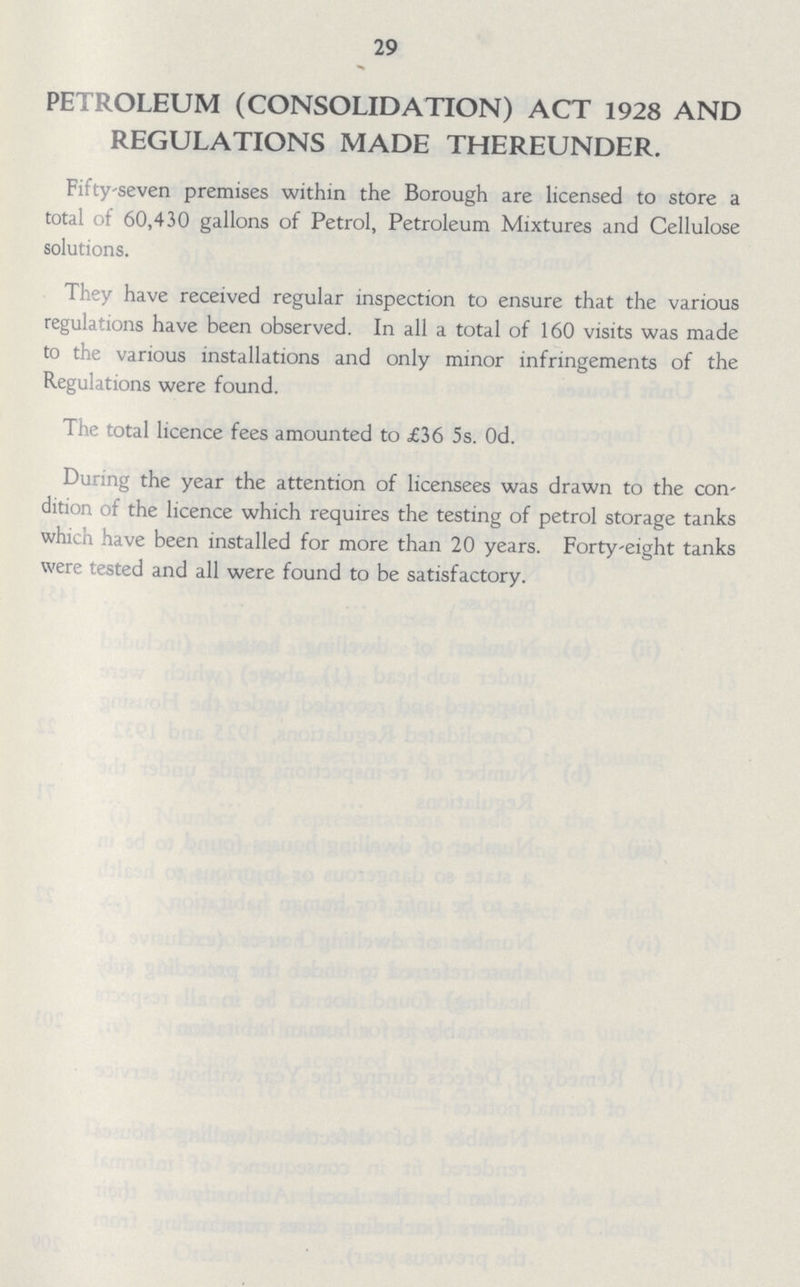 29 petroleum (consolidation) act 1928 and regulations made thereunder. Fifty-seven premises within the Borough are licensed to store a total of 60,430 gallons of Petrol, Petroleum Mixtures and Cellulose solutions. They have received regular inspection to ensure that the various regulations have been observed. In all a total of 160 visits was made to the various installations and only minor infringements of the Regulations were found. The total licence fees amounted to £36 5s. Od. During the year the attention of licensees was drawn to the con dition of the licence which requires the testing of petrol storage tanks which have been installed for more than 20 years. Forty-eight tanks were tested and all were found to be satisfactory.