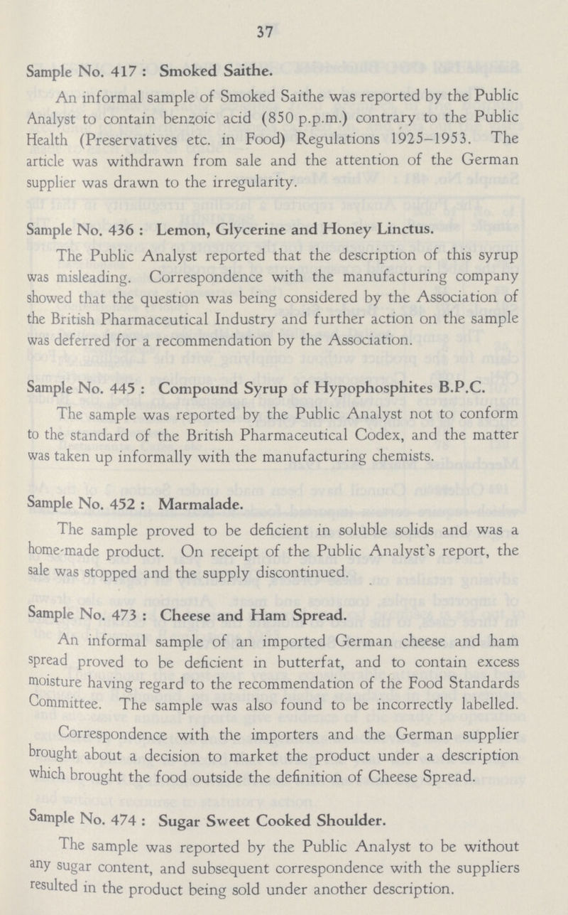 37 Sample No. 417 : Smoked Saithe. An informal sample of Smoked Saithe was reported by the Public Analyst to contain benzoic acid (850 p.p.m.) contrary to the Public Health (Preservatives etc. in Food) Regulations 1925-1953. The article was withdrawn from sale and the attention of the German supplier was drawn to the irregularity. Sample No. 436 : Lemon, Glycerine and Honey Linctus. The Public Analyst reported that the description of this syrup was misleading. Correspondence with the manufacturing company showed that the question was being considered by the Association of the British Pharmaceutical Industry and further action on the sample was deferred for a recommendation by the Association. Sample No. 445 : Compound Syrup of Hypophosphites B.P.C. The sample was reported by the Public Analyst not to conform to the standard of the British Pharmaceutical Codex, and the matter was taken up informally with the manufacturing chemists. Sample No. 452 : Marmalade. The sample proved to be deficient in soluble solids and was a home-made product. On receipt of the Public Analyst's report, the sale was stopped and the supply discontinued. Sample No. 473 : Cheese and Ham Spread. An informal sample of an imported German cheese and ham spread proved to be deficient in butterfat, and to contain excess moisture having regard to the recommendation of the Food Standards Committee. The sample was also found to be incorrectly labelled. Correspondence with the importers and the German supplier brought about a decision to market the product under a description which brought the food outside the definition of Cheese Spread. Sample No. 474 : Sugar Sweet Cooked Shoulder. The sample was reported by the Public Analyst to be without any sugar content, and subsequent correspondence with the suppliers resulted in the product being sold under another description.