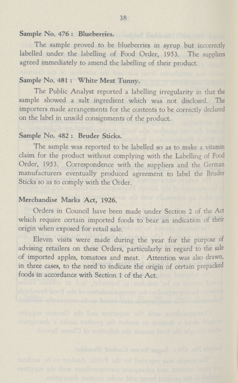 38 Sample No. 476 : Blueberries. The sample proved to be blueberries in syrup but incorrectly labelled under the labelling of Food Order, 1953. The suppliers agreed immediately to amend the labelling of their product. Sample No. 481 : White Meat Tunny. The Public Analyst reported a labelling irregularity in that the sample showed a salt ingredient which was not disclosed. The importers made arrangements for the contents to be correctly declared on the label in unsold consignments of the product. Sample No. 482 : Bruder Sticks. The sample was reported to be labelled so as to make a vitamin claim for the product without complying with the Labelling of Food Order, 1953. Correspondence with the suppliers and the German manufacturers eventually produced agreement to label the Bruder Sticks so as to comply with the Order. Merchandise Marks Act, 1926. Orders in Council have been made under Section 2 of the Act which require certain imported foods to bear an indication of their origin when exposed for retail sale. Eleven visits were made during the year for the purpose of advising retailers on these Orders, particularly in regard to the sale of imported apples, tomatoes and meat. Attention was also drawn, in three cases, to the need to indicate the origin of certain prepacked foods in accordance with Section 1 of the Act.