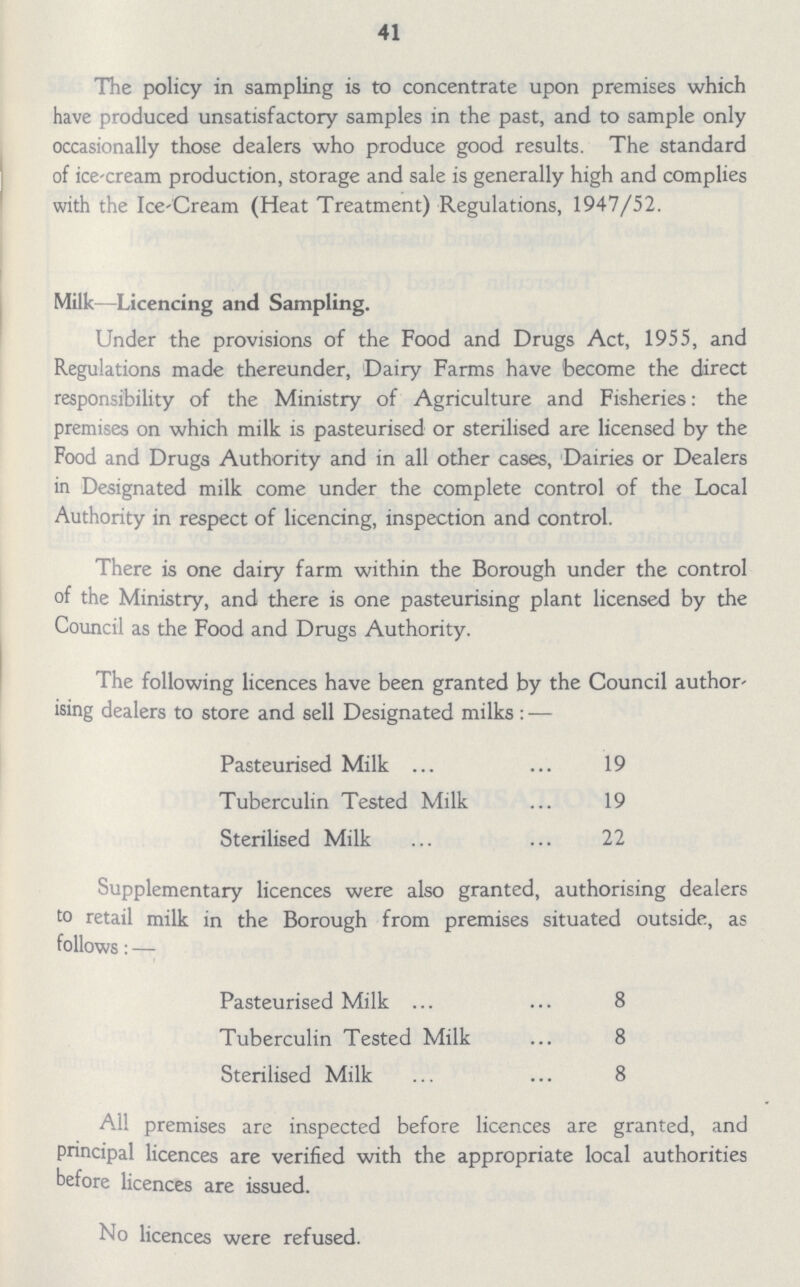 41 The policy in sampling is to concentrate upon premises which have produced unsatisfactory samples in the past, and to sample only occasionally those dealers who produce good results. The standard of icecream production, storage and sale is generally high and complies with the Ice-Cream (Heat Treatment) Regulations, 1947/52. Milk—Licencing and Sampling. Under the provisions of the Food and Drugs Act, 1955, and Regulations made thereunder, Dairy Farms have become the direct responsibility of the Ministry of Agriculture and Fisheries: the premises on which milk is pasteurised or sterilised are licensed by the Food and Drugs Authority and in all other cases, Dairies or Dealers in Designated milk come under the complete control of the Local Authority in respect of licencing, inspection and control. There is one dairy farm within the Borough under the control of the Ministry, and there is one pasteurising plant licensed by the Council as the Food and Drugs Authority. The following licences have been granted by the Council author ising dealers to store and sell Designated milks : — Pasteurised Milk 19 Tuberculin Tested Milk 19 Sterilised Milk 22 Supplementary licences were also granted, authorising dealers to retail milk in the Borough from premises situated outside, as follows: — Pasteurised Milk 8 Tuberculin Tested Milk 8 Sterilised Milk 8 All premises are inspected before licences are granted, and pnncipal licences are verified with the appropriate local authorities before licences are issued. No licences were refused.