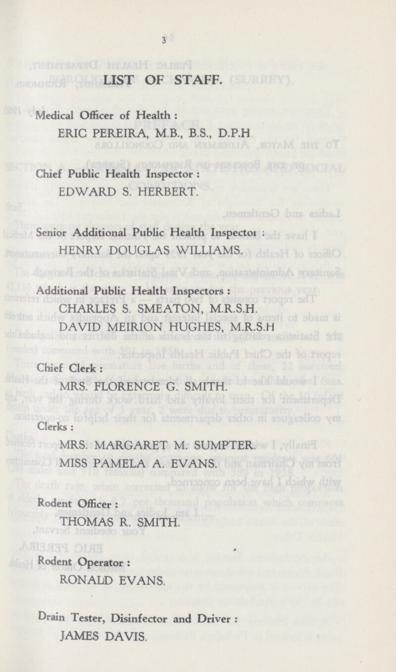 3 List Of Staff. Medical Officer of Health : ERIC PEREIRA, M B., B.S., D.P.H Chief Public Health Inspector : EDWARD S. HERBERT. Senior Additional Public Health Inspector: HENRY DOUGLAS WILLIAMS. Additional Public Health Inspectors: CHARLES S. SMEATON, M.R.S.H. DAVID MEIRION HUGHES, M.R.S.H Chief Clerk: MRS. FLORENCE G. SMITH. Clerks: MRS. MARGARET M. SUMPTER. MISS PAMELA A. EVANS. Rodent Officer: THOMAS R. SMITH. Rodent Operator: RONALD EVANS. Drain Tester, Disinfector and Driver: JAMES DAVIS.