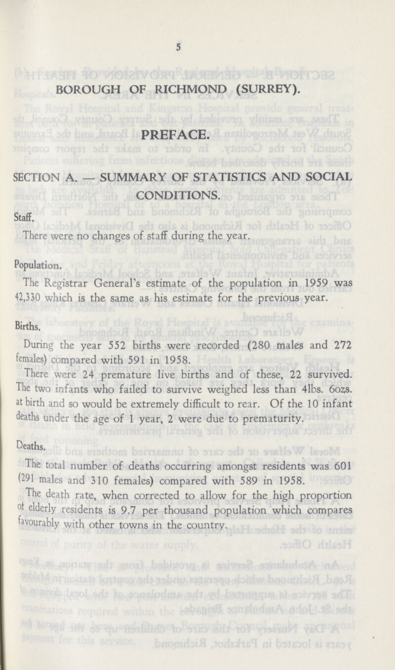 5 BOROUGH OF RICHMOND (SURREY). preface. SECTION A. — SUMMARY OF STATISTICS AND SOCIAL CONDITIONS. Staff. There were no changes of staff during the year. Population. The Registrar General's estimate of the population in 1959 was 42,330 which is the same as his estimate for the previous year. Births. During the year 552 births were recorded (280 males and 272 females) compared with 591 in 1958. There were 24 premature live births and of these, 22 survived. The two infants who failed to survive weighed less than 4lbs. 6ozs. at birth and so would be extremely difficult to rear. Of the 10 infant deaths under the age of 1 year, 2 were due to prematurity. Deaths. The total number of deaths occurring amongst residents was 601 (291 males and 310 females) compared with 589 in 1958. The death rate, when corrected to allow for the high proportion of elderly residents is 9.7 per thousand population which compares favourably with other towns in the country.