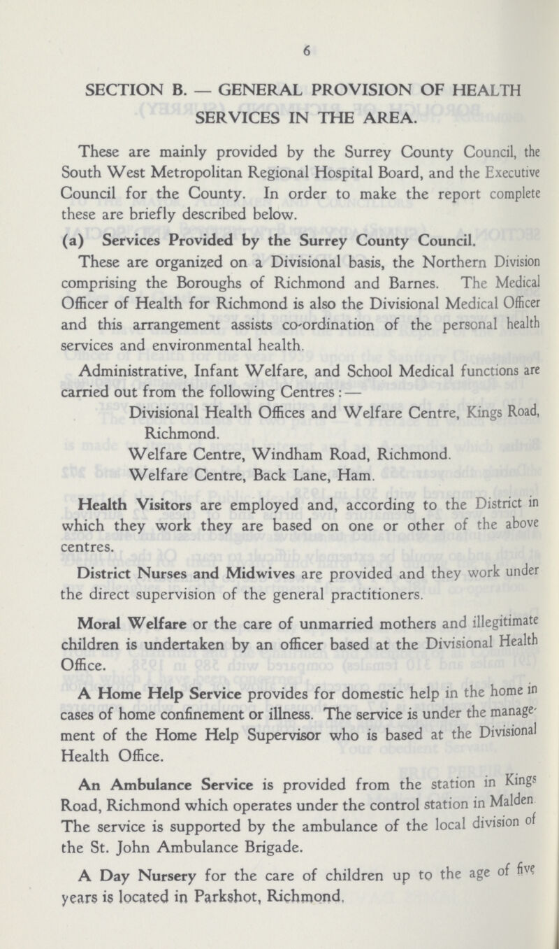6 SECTION B.— GENERAL PROVISION OF HEALTH SERVICES IN THE AREA. These are mainly provided by the Surrey County Council, the South West Metropolitan Regional Hospital Board, and the Executive Council for the County. In order to make the report complete these are briefly described below. (a) Services Provided by the Surrey County Council. These are organized on a Divisional basis, the Northern Division comprising the Boroughs of Richmond and Barnes. The Medical Officer of Health for Richmond is also the Divisional Medical Officer and this arrangement assists co-ordination of the personal health services and environmental health. Administrative, Infant Welfare, and School Medical functions are carried out from the following Centres:— Divisional Health Offices and Welfare Centre, Kings Road, Richmond. Welfare Centre, Windham Road, Richmond. Welfare Centre, Back Lane, Ham. Health Visitors are employed and, according to the District in which they work they are based on one or other of the above centres. District Nurses and Midwives are provided and they work under the direct supervision of the general practitioners. Moral Welfare or the care of unmarried mothers and illegitimate children is undertaken by an officer based at the Divisional Health Office. A Home Help Service provides for domestic help in the home in cases of home confinement or illness. The service is under the manage ment of the Home Help Supervisor who is based at the Divisional Health Office. An Ambulance Service is provided from the station in Kings Road, Richmond which operates under the control station in Maiden The service is supported by the ambulance of the local division of the St. John Ambulance Brigade. A Day Nursery for the care of children up to the age of five years is located in Parkshot, Richmond.