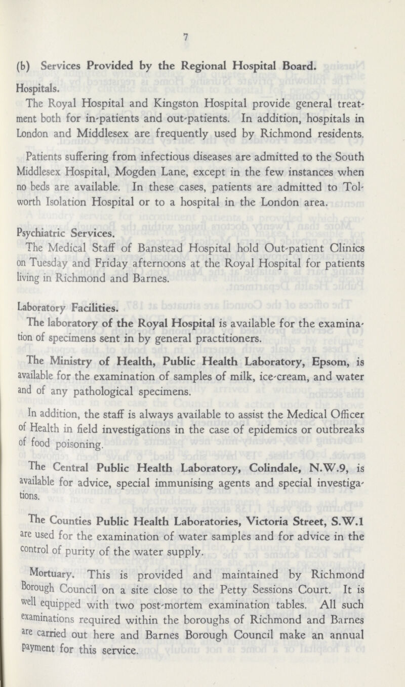 7 (b) Services Provided by the Regional Hospital Board. Hospitals. The Royal Hospital and Kingston Hospital provide general treat ment both for in-patients and out-patients. In addition, hospitals in London and Middlesex are frequently used by Richmond residents. Patients suffering from infectious diseases are admitted to the South Middlesex Hospital, Mogden Lane, except in the few instances when no beds are available. In these cases, patients are admitted to Tol worth Isolation Hospital or to a hospital in the London area. Psychiatric Services. The Medical Staff of Banstead Hospital hold Out-patient Clinics on Tuesday and Friday afternoons at the Royal Hospital for patients living in Richmond and Barnes. Laboratory Facilities. The laboratory of the Royal Hospital is available for the examina tion of specimens sent in by general practitioners. The Ministry of Health, Public Health Laboratory, Epsom, is available for the examination of samples of milk, ice-cream, and water and of any pathological specimens. In addition, the staff is always available to assist the Medical Officer of Health in field investigations in the case of epidemics or outbreaks of food poisoning. The Central Public Health Laboratory, Colindale, N.W.9, is available for advice, special immunising agents and special investiga tions. The Counties Public Health Laboratories, Victoria Street, S.W.1 are used for the examination of water samples and for advice in the control of purity of the water supply. Mortuary. This is provided and maintained by Richmond Borough Council on a site close to the Petty Sessions Court. It is well equipped with two post-mortem examination tables. All such examinations required within the boroughs of Richmond and Barnes are carried out here and Barnes Borough Council make an annual payment for this service.