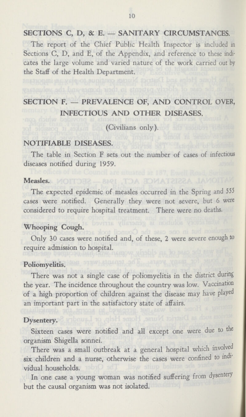 10 SECTIONS C, D, &. E.— SANITARY CIRCUMSTANCES. The report of the Chief Public Health Inspector is included in Sections C, D, and E, of the Appendix, and reference to these indi cates the large volume and varied nature of the work carried out by the Staff of the Health Department. SECTION F.— PREVALENCE OF, AND CONTROL OVER, INFECTIOUS AND OTHER DISEASES. (Civilians only). NOTIFIABLE DISEASES. The table in Section F sets out the number of cases of infectious diseases notified during 1959. Measles. The expected epidemic of measles occurred in the Spring and 555 cases were notified. Generally they were not severe, but 6 were considered to require hospital treatment. There were no deaths. Whooping Cough. Only 30 cases were notified and, of these, 2 were severe enough to require admission to hospital. Poliomyelitis. There was not a single case of poliomyelitis in the district during the year. The incidence throughout the country was low. Vaccination of a high proportion of children against the disease may have played an important part in the satisfactory state of affairs. Dysentery. Sixteen cases were notified and all except one were due to the organism Shigella sonnei. There was a small outbreak at a general hospital which involved six children and a nurse, otherwise the cases were confined to indi vidual households. In one case a young woman was notified suffering from dysentery but the causal organism was not isolated.