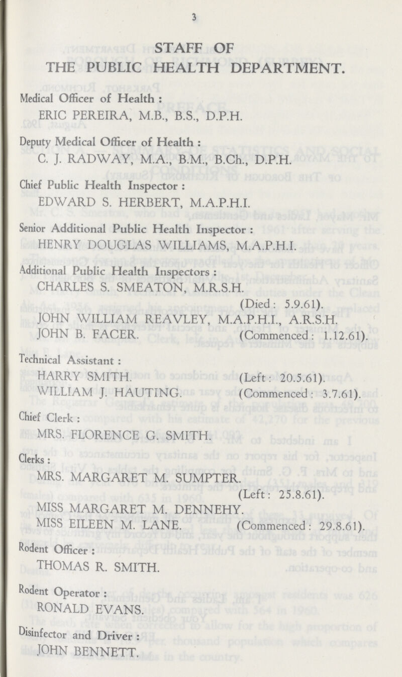 3 STAFF OF THE PUBLIC HEALTH DEPARTMENT. Medical Officer of Health : ERIC PEREIRA, M.B., B.S., D.P.H. Deputy Medical Officer of Health : C. J. RADWAY, M.A., B.M., B.Ch., D.P.H. Chief Public Health Inspector: EDWARD S. HERBERT, M.A.P.H.I. Senior Additional Public Health Inspector : HENRY DOUGLAS WILLIAMS, M.A.P.H.I. Additional Public Health Inspectors: CHARLES S. SMEATON, M.R.S.H. (Died: 5.9.61). JOHN WILLIAM REAVLEY, M.A.P.H.I., A.R.S.H. JOHN B. FACER. (Commenced: 1.12.61). Technical Assistant : HARRY SMITH. (Left: 20.5.61). WILLIAM J. HAUTING. (Commenced: 3.7.61). Chief Clerk : MRS. FLORENCE G. SMITH. Clerks: MRS. MARGARET M. SUMPTER. (Left: 25.8.61). MISS MARGARET M. DENNEHY. MISS EILEEN M. LANE. (Commenced: 29.8.61). Rodent Officer: THOMAS R. SMITH. Rodent Operator: RONALD EVANS. Disinfector and Driver: JOHN BENNETT.