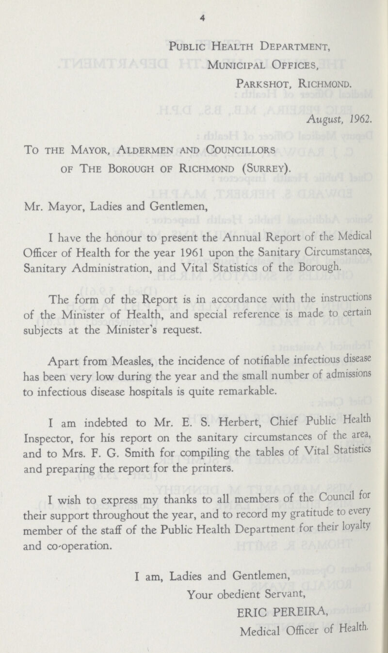 4 Public Health Department, Municipal Offices, Parkshot, Richmond. August, 1962. To the Mayor, Aldermen and Councillors of The Borough of Richmond (Surrey). Mr. Mayor, Ladies and Gentlemen, I have the honour to present the Annual Report of the Medical Officer of Health for the year 1961 upon the Sanitary Circumstances, Sanitary Administration, and Vital Statistics of the Borough. The form of the Report is in accordance with the instructions of the Minister of Health, and special reference is made to certain subjects at the Minister's request. Apart from Measles, the incidence of notifiable infectious disease has been very low during the year and the small number of admissions to infectious disease hospitals is quite remarkable. I am indebted to Mr. E. S. Herbert, Chief Public Health Inspector, for his report on the sanitary circumstances of the area, and to Mrs. F. G. Smith for compiling the tables of Vital Statistics and preparing the report for the printers. I wish to express my thanks to all members of the Council for their support throughout the year, and to record my gratitude to every member of the staff of the Public Health Department for their loyalty and co-operation. I am, Ladies and Gentlemen, Your obedient Servant, ERIC PEREIRA, Medical Officer of Health.