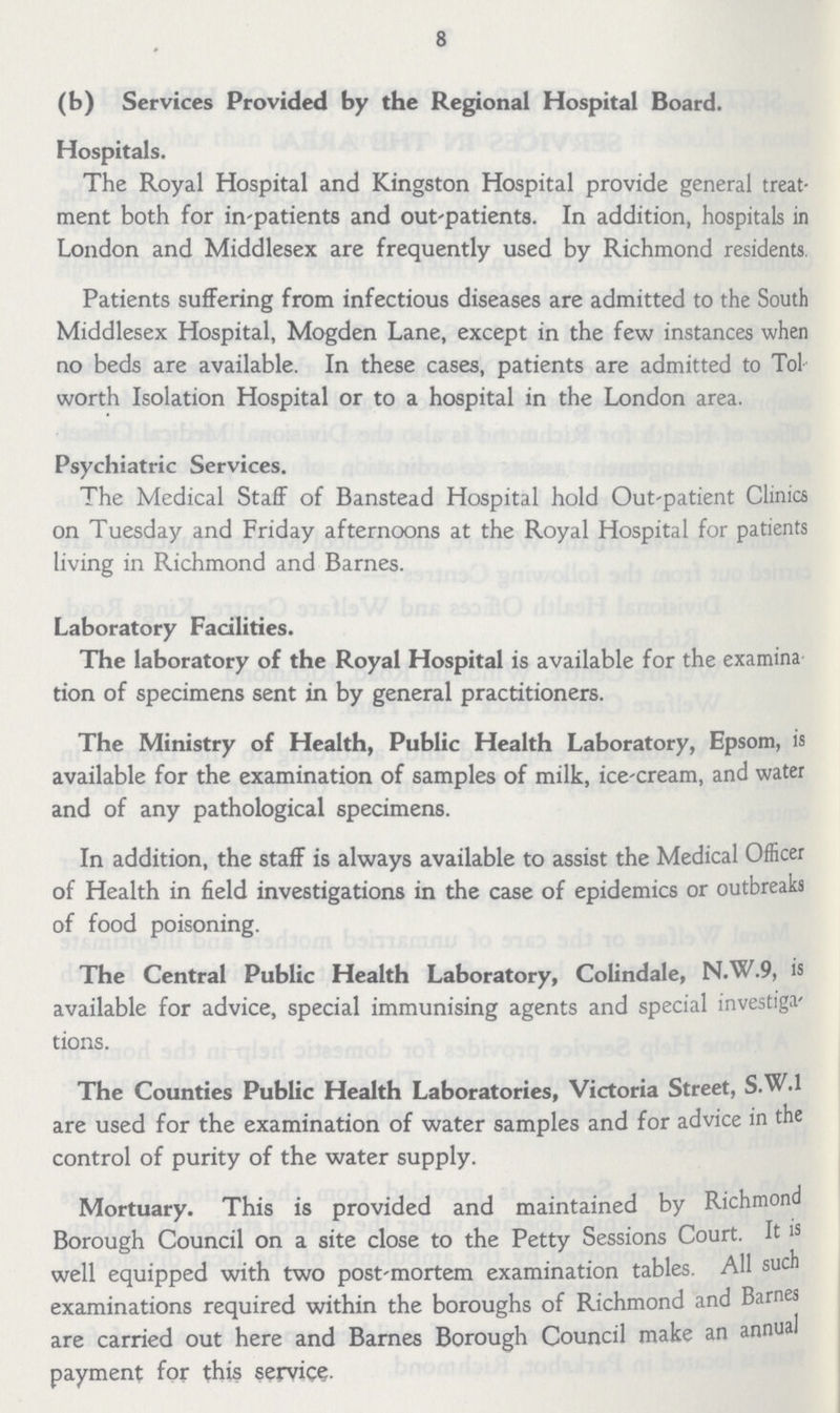 8 (b) Services Provided by the Regional Hospital Board. Hospitals. The Royal Hospital and Kingston Hospital provide general treat ment both for in-patients and out-patients. In addition, hospitals in London and Middlesex are frequently used by Richmond residents. Patients suffering from infectious diseases are admitted to the South Middlesex Hospital, Mogden Lane, except in the few instances when no beds are available. In these cases, patients are admitted to Tol worth Isolation Hospital or to a hospital in the London area. Psychiatric Services. The Medical Staff of Banstead Hospital hold Out-patient Clinics on Tuesday and Friday afternoons at the Royal Hospital for patients living in Richmond and Barnes. Laboratory Facilities. The laboratory of the Royal Hospital is available for the examina tion of specimens sent in by general practitioners. The Ministry of Health, Public Health Laboratory, Epsom, is available for the examination of samples of milk, ice-cream, and water and of any pathological specimens. In addition, the staff is always available to assist the Medical Officer of Health in field investigations in the case of epidemics or outbreaks of food poisoning. The Central Public Health Laboratory, Colindale, N.W.9, is available for advice, special immunising agents and special investiga tions. The Counties Public Health Laboratories, Victoria Street, S.W.1 are used for the examination of water samples and for advice in the control of purity of the water supply. Mortuary. This is provided and maintained by Richmond Borough Council on a site close to the Petty Sessions Court. It is well equipped with two post-mortem examination tables. All such examinations required within the boroughs of Richmond and Barnes are carried out here and Barnes Borough Council make an annual payment for this service.