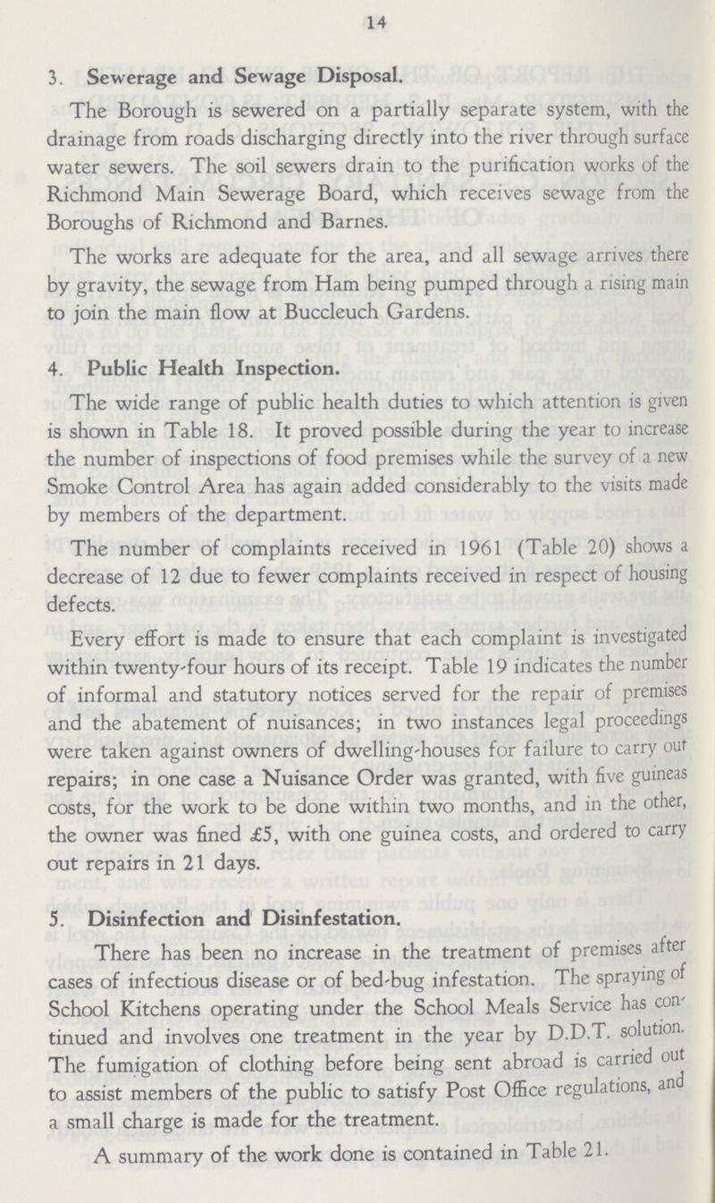 14 3. Sewerage and Sewage Disposal. The Borough is sewered on a partially separate system, with the drainage from roads discharging directly into the river through surface water sewers. The soil sewers drain to the purification works of the Richmond Main Sewerage Board, which receives sewage from the Boroughs of Richmond and Barnes. The works are adequate for the area, and all sewage arrives there by gravity, the sewage from Ham being pumped through a rising main to join the main flow at Buccleuch Gardens. 4. Public Health Inspection. The wide range of public health duties to which attention is given is shown in Table 18. It proved possible during the year to increase the number of inspections of food premises while the survey of a new Smoke Control Area has again added considerably to the visits made by members of the department. The number of complaints received in 1961 (Table 20) shows a decrease of 12 due to fewer complaints received in respect of housing defects. Every effort is made to ensure that each complaint is investigated within twenty-four hours of its receipt. Table 19 indicates the number of informal and statutory notices served for the repair of premises and the abatement of nuisances; in two instances legal proceedings were taken against owners of dwelling-houses for failure to carry out repairs; in one case a Nuisance Order was granted, with five guineas costs, for the work to be done within two months, and in the other, the owner was fined £5, with one guinea costs, and ordered to carry out repairs in 21 days. 5. Disinfection and Disinfestation. There has been no increase in the treatment of premises after cases of infectious disease or of bed-bug infestation. The spraying of School Kitchens operating under the School Meals Service has con tinued and involves one treatment in the year by D.D.T. solution. The fumigation of clothing before being sent abroad is carried out to assist members of the public to satisfy Post Office regulations, and a small charge is made for the treatment. A summary of the work done is contained in Table 21.