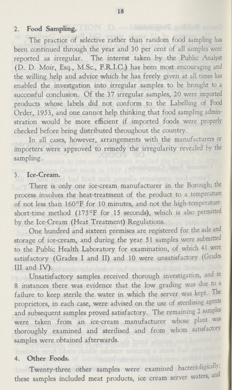 18 2. Food Sampling. The practice of selective rather than random food sampling has been continued through the year and 30 per cent of all samples were reported as irregular. The interest taken by the Public Analyst (D. D. Moir, Esq., M.Sc., F.R.I.C.) has been most encouraging and the willing help and advice which he has freely given at all times has enabled the investgation into irregular samples to be brought to a successful conclusion. Of the 37 irregular samples, 20 were imported products whose labels did not conform to the Labelling of Food Order, 1953, and one cannot help thinking that food sampling admin stration would be more efficient if imported foods were properly checked before being distributed throughout the country. In all cases, however, arrangements with the manufacturers or importers were approved to remedy the irregularity revealed by the sampling. 3. Ice-Cream. There is only one ice-cream manufacturer in the Borough; the process involves the heat-treatment of the product to a temperature of not less than 160°F for 10 minutes, and not the high-temperature short-time method (175°F for 15 seconds), which is also permitted by the Ice-Cream (Heat Treatment) Regulations. One hundred and sixteen premises are registered for the sale and storage of ice-cream, and during the year 51 samples were submitted to the Public Health Laboratory for examination, of which 41 were satisfactory (Grades I and II) and 10 were unsatisfactory (Grades III and IV). Unsatisfactory samples received thorough investigation, and in 8 instances there was evidence that the low grading was due to a failure to keep sterile the water in which the server was kept. The proprietors, in each case, were advised on the use of sterilising agents and subsequent samples proved satisfactory. The remaining 2 samples were taken from an ice-cream manufacturer whose plant was thoroughly examined and sterilised and from whom satisfactory samples were obtained afterwards. 4. Other Foods. Twenty-three other samples were examined bacterioligically, these samples included meat products, ice cream server waters, and