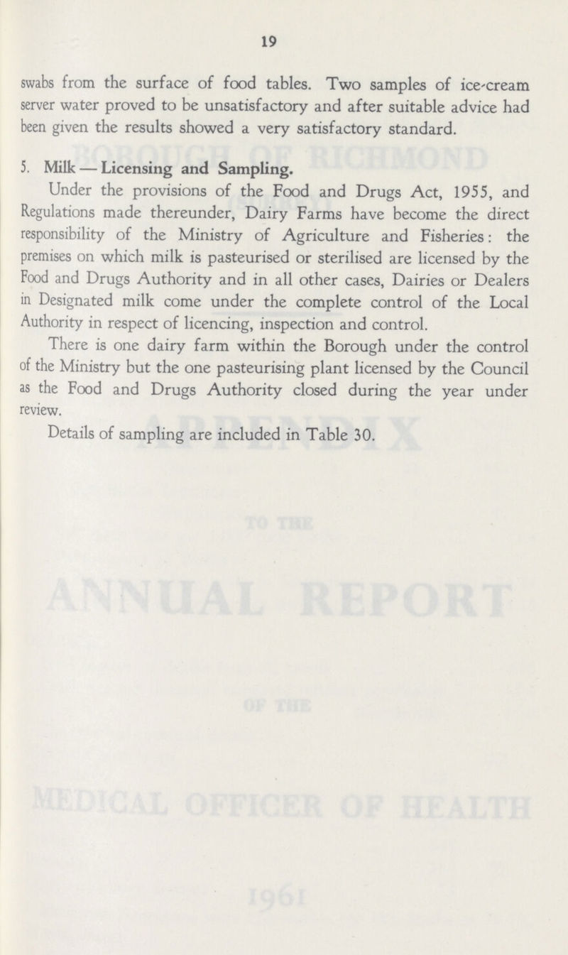 19 swabs from the surface of food tables. Two samples of ice-cream server water proved to be unsatisfactory and after suitable advice had been given the results showed a very satisfactory standard. 5. Milk — Licensing and Sampling. Under the provisions of the Food and Drugs Act, 1955, and Regulations made thereunder, Dairy Farms have become the direct responsibility of the Ministry of Agriculture and Fisheries: the premises on which milk is pasteurised or sterilised are licensed by the Food and Drugs Authority and in all other cases, Dairies or Dealers in Designated milk come under the complete control of the Local Authority in respect of licencing, inspection and control. There is one dairy farm within the Borough under the control of the Ministry but the one pasteurising plant licensed by the Council as the Food and Drugs Authority closed during the year under review. Details of sampling are included in Table 30.