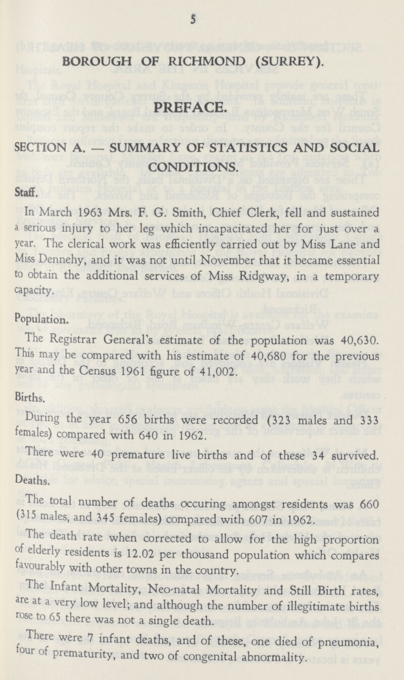 5 BOROUGH OF RICHMOND (SURREY). PREFACE. SECTION A. — SUMMARY OF STATISTICS AND SOCIAL CONDITIONS. Staff. In March 1963 Mrs. F. G. Smith, Chief Clerk, fell and sustained a serious injury to her leg which incapacitated her for just over a year. The clerical work was efficiently carried out by Miss Lane and Miss Dennehy, and it was not until November that it became essential to obtain the additional services of Miss Ridgway, in a temporary capacity. Population. The Registrar General's estimate of the population was 40,630. This may be compared with his estimate of 40,680 for the previous year and the Census 1961 figure of 41,002. Births. During the year 656 births were recorded (323 males and 333 females) compared with 640 in 1962. There were 40 premature live births and of these 34 survived. Deaths. The total number of deaths occuring amongst residents was 660 (315 males, and 345 females) compared with 607 in 1962. The death rate when corrected to allow for the high proportion of elderly residents is 12.02 per thousand population which compares favourably with other towns in the country. The Infant Mortality, Neo-natal Mortality and Still Birth rates, are at a very low level; and although the number of illegitimate births rose to 65 there was not a single death. There were 7 infant deaths, and of these, one died of pneumonia, four of prematurity, and two of congenital abnormality.