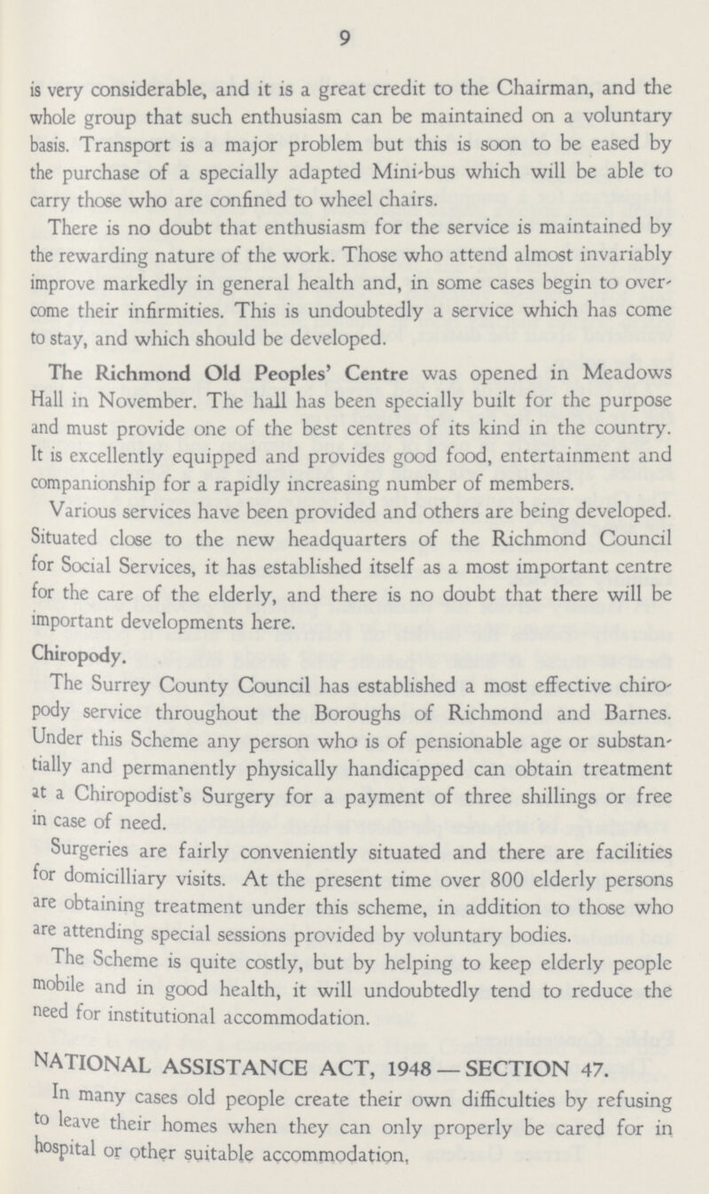 9 is very considerable, and it is a great credit to the Chairman, and the whole group that such enthusiasm can be maintained on a voluntary basis. Transport is a major problem but this is soon to be eased by the purchase of a specially adapted Mini-bus which will be able to carry those who are confined to wheel chairs. There is no doubt that enthusiasm for the service is maintained by the rewarding nature of the work. Those who attend almost invariably improve markedly in general health and, in some cases begin to over' come their infirmities. This is undoubtedly a service which has come to stay, and which should be developed. The Richmond Old Peoples' Centre was opened in Meadows Hall in November. The hall has been specially built for the purpose and must provide one of the best centres of its kind in the country. It is excellently equipped and provides good food, entertainment and companionship for a rapidly increasing number of members. Various services have been provided and others are being developed. Situated close to the new headquarters of the Richmond Council for Social Services, it has established itself as a most important centre for the care of the elderly, and there is no doubt that there will be important developments here. Chiropody. The Surrey County Council has established a most effective chiro pody service throughout the Boroughs of Richmond and Barnes. Under this Scheme any person who is of pensionable age or substan tially and permanently physically handicapped can obtain treatment at a Chiropodist's Surgery for a payment of three shillings or free in case of need. Surgeries are fairly conveniently situated and there are facilities for domicilliary visits. At the present time over 800 elderly persons are obtaining treatment under this scheme, in addition to those who are attending special sessions provided by voluntary bodies. The Scheme is quite costly, but by helping to keep elderly people mobile and in good health, it will undoubtedly tend to reduce the need for institutional accommodation. NATIONAL ASSISTANCE ACT, 1948 —SECTION 47. In many cases old people create their own difficulties by refusing to leave their homes when they can only properly be cared for in hospital or other suitable accommodation,