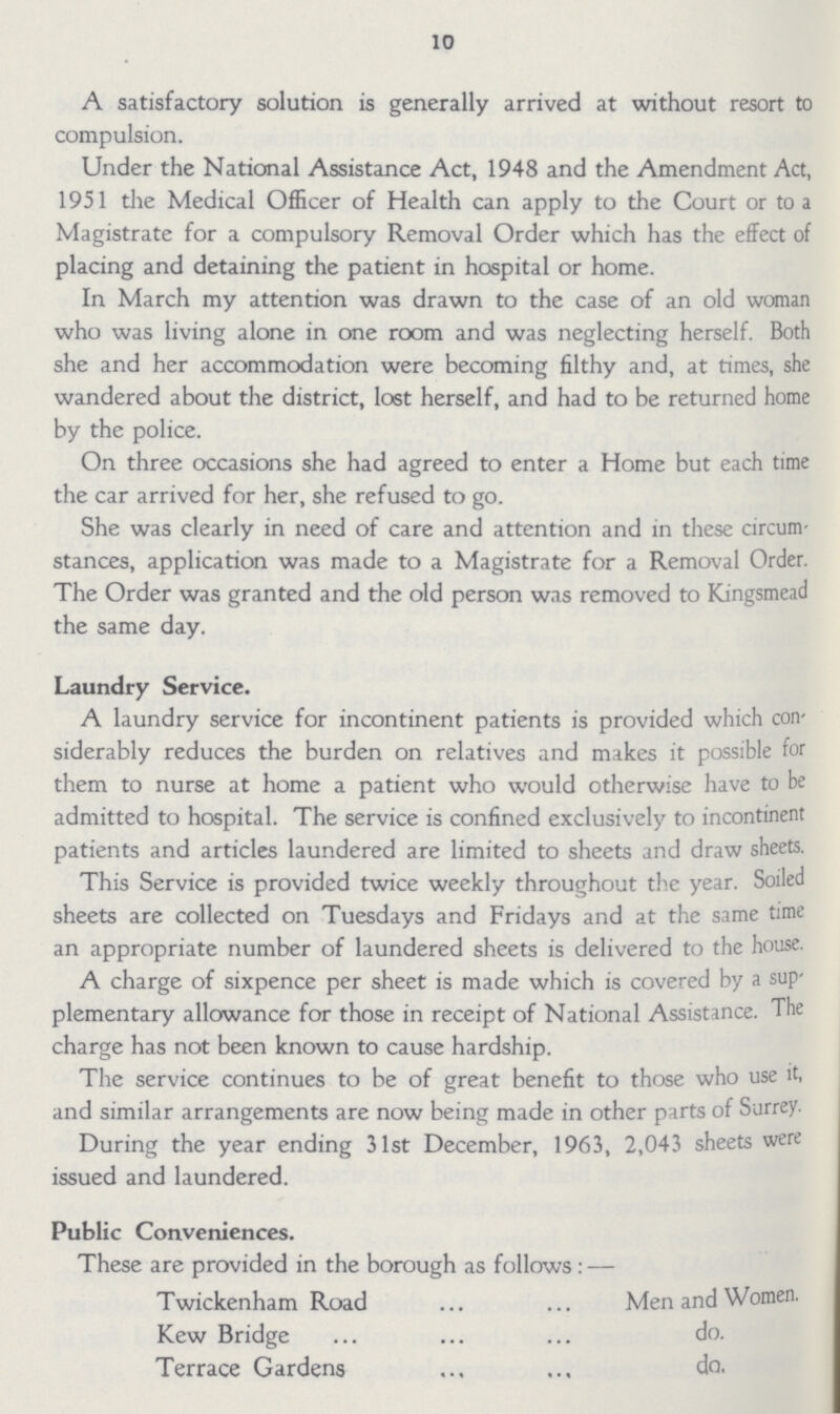 10 A satisfactory solution is generally arrived at without resort to compulsion. Under the National Assistance Act, 1948 and the Amendment Act, 1951 the Medical Officer of Health can apply to the Court or to a Magistrate for a compulsory Removal Order which has the effect of placing and detaining the patient in hospital or home. In March my attention was drawn to the case of an old woman who was living alone in one room and was neglecting herself. Both she and her accommodation were becoming filthy and, at times, she wandered about the district, lost herself, and had to be returned home by the police. On three occasions she had agreed to enter a Home but each time the car arrived for her, she refused to go. She was clearly in need of care and attention and in these circum stances, application was made to a Magistrate for a Removal Order. The Order was granted and the old person was removed to Kingsmead the same day. Laundry Service. A laundry service for incontinent patients is provided which con siderably reduces the burden on relatives and makes it possible for them to nurse at home a patient who would otherwise have to be admitted to hospital. The service is confined exclusively to incontinent patients and articles laundered are limited to sheets and draw sheets. This Service is provided twice weekly throughout the year. Soiled sheets are collected on Tuesdays and Fridays and at the same time an appropriate number of laundered sheets is delivered to the house. A charge of sixpence per sheet is made which is covered by a sup plementary allowance for those in receipt of National Assistance. The charge has not been known to cause hardship. The service continues to be of great benefit to those who use it, and similar arrangements are now being made in other parts of Surrey. During the year ending 31st December, 1963, 2,043 sheets were issued and laundered. Public Conveniences. These are provided in the borough as follows : — Twickenham Road Men and Women. Kew Bridge do. Terrace Gardens da.