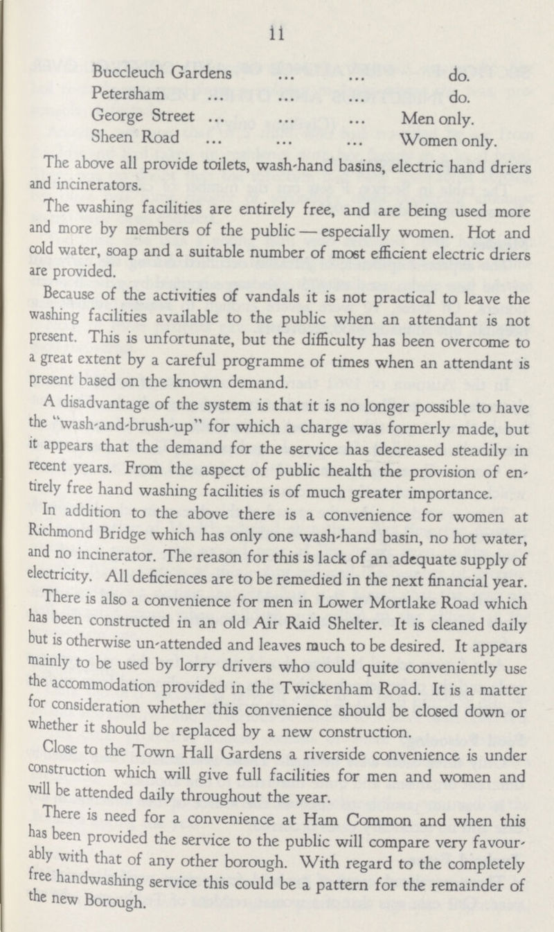 11 Buccleuch Gardens do. Petersham do. George Street Men only. Sheen Road Women only. The above all provide toilets, wash-hand basins, electric hand driers and incinerators. The washing facilities are entirely free, and are being used more and more by members of the public — especially women. Hot and cold water, soap and a suitable number of most efficient electric driers are provided. Because of the activities of vandals it is not practical to leave the washing facilities available to the public when an attendant is not present. This is unfortunate, but the difficulty has been overcome to a great extent by a careful programme of times when an attendant is present based on the known demand. A disadvantage of the system is that it is no longer possible to have the wash-and-brush-up for which a charge was formerly made, but it appears that the demand for the service has decreased steadily in recent years. From the aspect of public health the provision of en tirely free hand washing facilities is of much greater importance. In addition to the above there is a convenience for women at Richmond Bridge which has only one wash-hand basin, no hot water, and no incinerator. The reason for this is lack of an adequate supply of electricity. All deficiences are to be remedied in the next financial year. There is also a convenience for men in Lower Mortlake Road which has been constructed in an old Air Raid Shelter. It is cleaned daily but is otherwise un-attended and leaves much to be desired. It appears mainly to be used by lorry drivers who could quite conveniently use the accommodation provided in the Twickenham Road. It is a matter for consideration whether this convenience should be closed down or whether it should be replaced by a new construction. Close to the Town Hall Gardens a riverside convenience is under construction which will give full facilities for men and women and will be attended daily throughout the year. There is need for a convenience at Ham Common and when this has been provided the service to the public will compare very favour ably with that of any other borough. With regard to the completely free handwashing service this could be a pattern for the remainder of the new Borough.