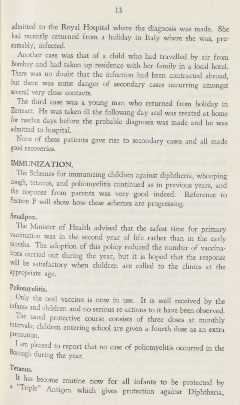 13 admitted to the Royal Hospital where the diagnosis was made. She had recently returned from a holiday in Italy where she was, pre sumably, infected. Another case was that of a child who had travelled by air from Bombay and had taken up residence with her family in a local hotel. There was no doubt that the infection had been contracted abroad, but there was some danger of secondary cases occurring amongst several very close contacts. The third case was a young man who returned from holiday in Zermatt. He was taken ill the following day and was treated at home for twelve days before the probable diagnosis was made and he was admitted to hospital. None of these patients gave rise to secondary cases and all made good recoveries. IMMUNIZATION. The Schemes for immunizing children against diphtheria, whooping cough, tetanus, and poliomyelitis continued as in previous years, and the response from parents was very good indeed. Reference to Section F will show how these schemes are progressing. Smallpox. The Minister of Health advised that the safest time for primary vaccination was in the second year of life rather than in the early months. The adoption of this policy reduced the number of vaccina tions carried out during the year, but it is hoped that the response will be satisfactory when children are called to the clinics at the appropriate age. Poliomyelitis. Only the oral vaccine is now in use. It is well received by the infants and children and no serious re-actions to it have been observed. The usual protective course consists of three doses at monthly intervals; children entering school are given a fourth dose as an extra precaution. I am pleased to report that no case of poliomyelitis occurred in the Borough during the year. Tetanus. It has become routine now for all infants to be protected by a Triple Antigen which gives protection against Diphtheria,