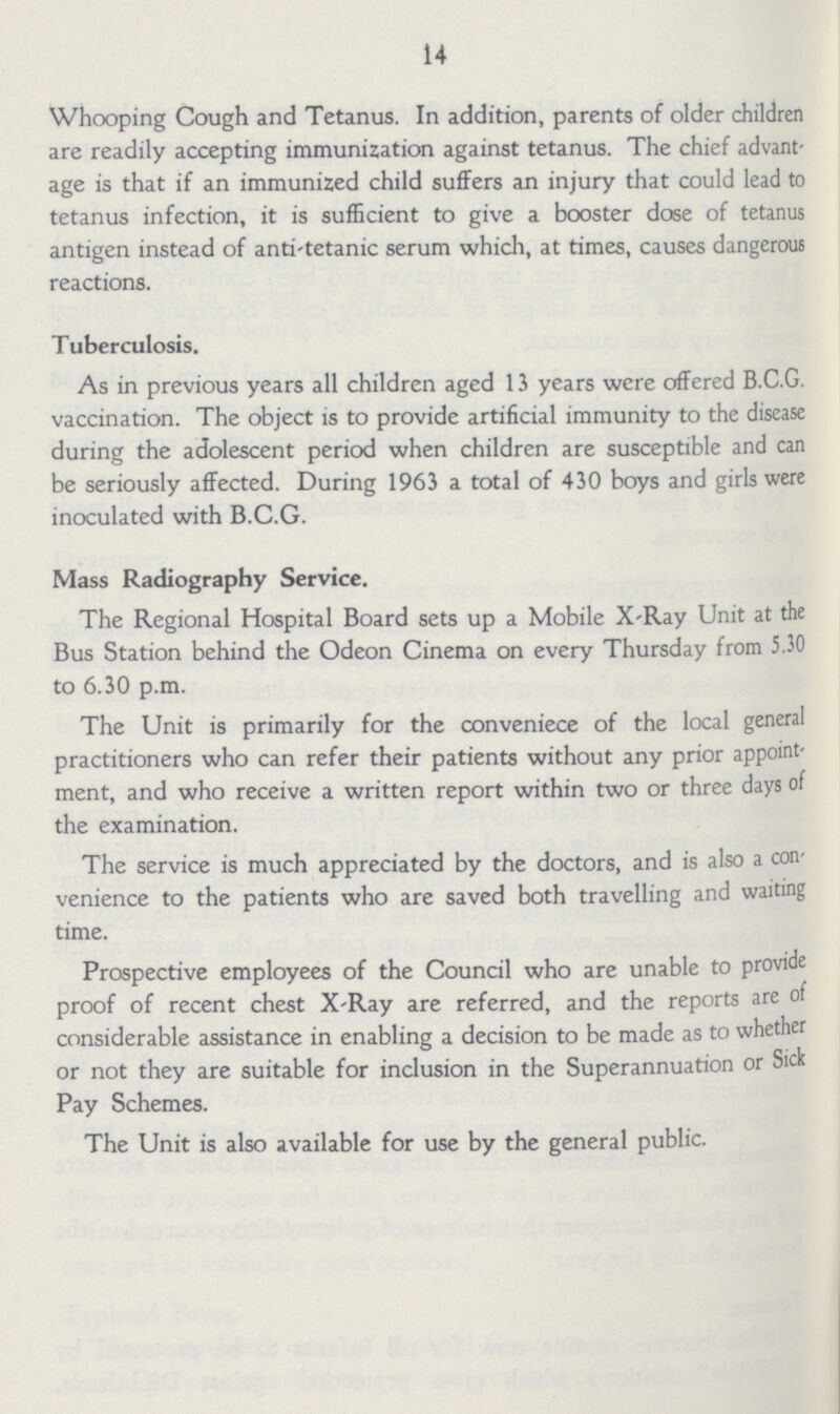 14 Whooping Cough and Tetanus. In addition, parents of older children are readily accepting immunization against tetanus. The chief advant age is that if an immunized child suffers an injury that could lead to tetanus infection, it is sufficient to give a booster dose of tetanus antigen instead of anti-tetanic serum which, at times, causes dangerous reactions. Tuberculosis. As in previous years all children aged 13 years were offered B.C.G. vaccination. The object is to provide artificial immunity to the disease during the adolescent period when children are susceptible and can be seriously affected. During 1963 a total of 430 boys and girls were inoculated with B.C.G. Mass Radiography Service. The Regional Hospital Board sets up a Mobile X-Ray Unit at the Bus Station behind the Odeon Cinema on every Thursday from 5.30 to 6.30 p.m. The Unit is primarily for the conveniece of the local general practitioners who can refer their patients without any prior appoint ment, and who receive a written report within two or three days of the examination. The service is much appreciated by the doctors, and is also a con venience to the patients who are saved both travelling and waiting time. Prospective employees of the Council who are unable to provide proof of recent chest X-Ray are referred, and the reports are of considerable assistance in enabling a decision to be made as to whether or not they are suitable for inclusion in the Superannuation or Sick Pay Schemes. The Unit is also available for use by the general public.