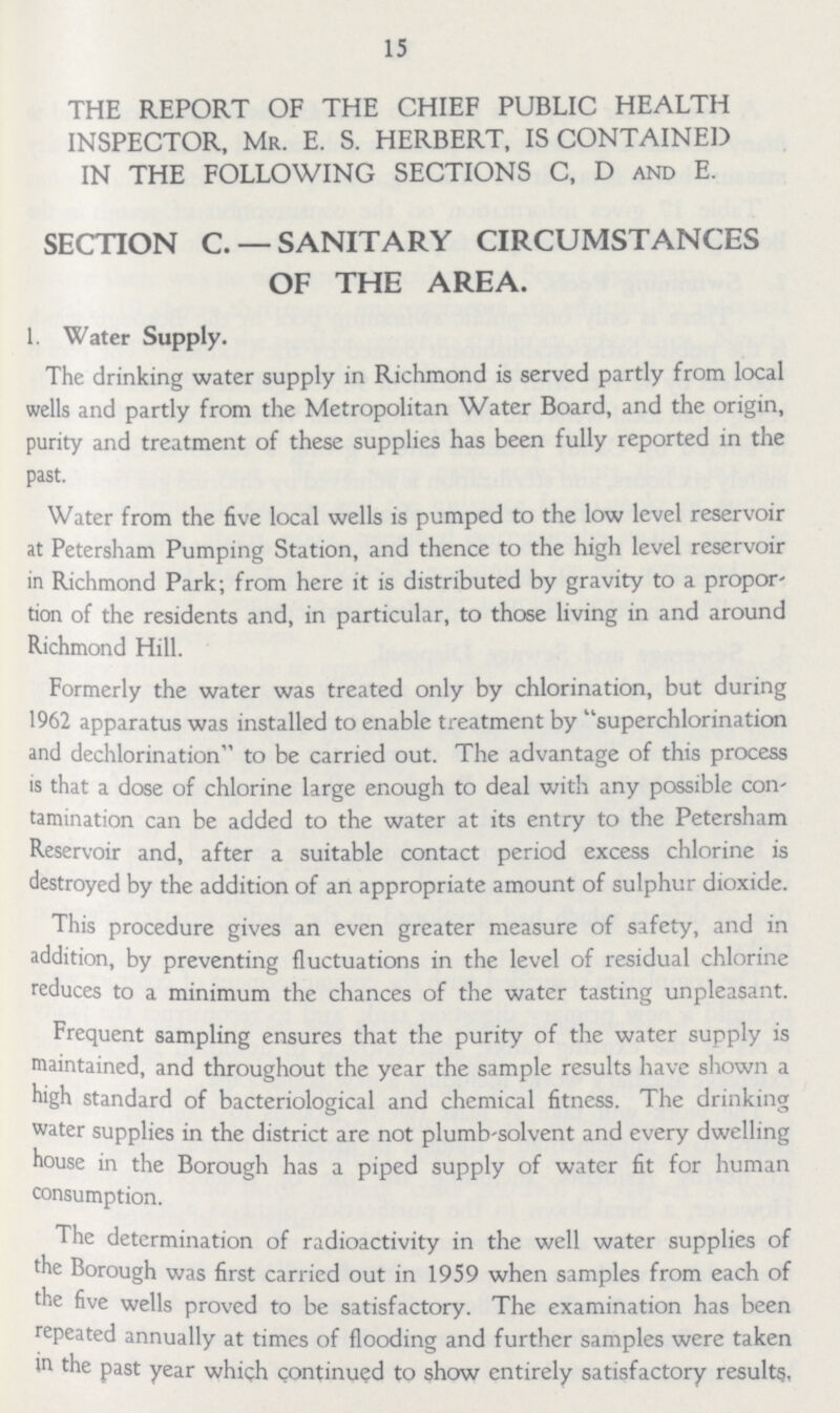 15 THE REPORT OF THE CHIEF PUBLIC HEALTH INSPECTOR, Mr. E. S. HERBERT, IS CONTAINED IN THE FOLLOWING SECTIONS C, D and E. SECTION C —SANITARY CIRCUMSTANCES OF THE AREA. 1. Water Supply. The drinking water supply in Richmond is served partly from local wells and partly from the Metropolitan Water Board, and the origin, purity and treatment of these supplies has been fully reported in the past. Water from the five local wells is pumped to the low level reservoir at Petersham Pumping Station, and thence to the high level reservoir in Richmond Park; from here it is distributed by gravity to a propor tion of the residents and, in particular, to those living in and around Richmond Hill. Formerly the water was treated only by chlorination, but during 1962 apparatus was installed to enable treatment by superchlorination and dechlorination to be carried out. The advantage of this process is that a dose of chlorine large enough to deal with any possible con tamination can be added to the water at its entry to the Petersham Reservoir and, after a suitable contact period excess chlorine is destroyed by the addition of an appropriate amount of sulphur dioxide. This procedure gives an even greater measure of safety, and in addition, by preventing fluctuations in the level of residual chlorine reduces to a minimum the chances of the water tasting unpleasant. Frequent sampling ensures that the purity of the water supply is maintained, and throughout the year the sample results have shown a high standard of bacteriological and chemical fitness. The drinking water supplies in the district are not plumb-solvent and every dwelling house in the Borough has a piped supply of water fit for human consumption. The determination of radioactivity in the well water supplies of the Borough was first carricd out in 1959 when samples from each of the five wells proved to be satisfactory. The examination has been repeated annually at times of flooding and further samples were taken in past year which continued to show entirely satisfactory results,