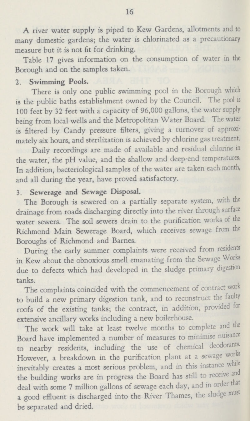 16 A river water supply is piped to Kew Gardens, allotments and to many domestic gardens; the water is chlorinated as a precautionary measure but it is not fit for drinking. Table 17 gives information on the consumption of water in the Borough and on the samples taken. 2. Swimming Pools. There is only one public swimming pool in the Borough which is the public baths establishment owned by the Council. The pool is 100 feet by 32 feet with a capacity of 96,000 gallons, the water supply being from local wells and the Metropolitan Water Board. The water is filtered by Candy pressure filters, giving a turnover of approxi mately six hours, and sterilization is achieved by chlorine gas treatment. Daily recordings are made of available and residual chlorine in the water, the pH value, and the shallow and deep-end temperatures. In addition, bacteriological samples of the water are taken each month, and all during the year, have proved satisfactory. 3. Sewerage and Sewage Disposal. The Borough is sewered on a partially separate system, with the drainage from roads discharging directly into the river through surface water sewers. The soil sewers drain to the purification works of the Richmond Main Sewerage Board, which receives sewage from the Boroughs of Richmond and Barnes. During the early summer complaints were received from residents in Kew about the obnoxious smell emanating from the Sewage Works due to defects which had developed in the sludge primary digestion tanks. The complaints coincided with the commencement of contract work to build a new primary digestion tank, and to reconstruct the faulty roofs of the existing tanks; the contract, in addition, provided for extensive ancillary works including a new boilerhouse. The work will take at least twelve months to complete and the Board have implemented a number of measures to minimise nuisance to nearby residents, including the use of chemical deodorants. However, a breakdown in the purification plant at a sewage works inevitably creates a most serious problem, and in this instance while the building works are in progress the Board has still to receive and deal with some 7 million gallons of sewage each day, and in order that a good effluent is discharged into the River Thames, the sludge must be separated and dried.
