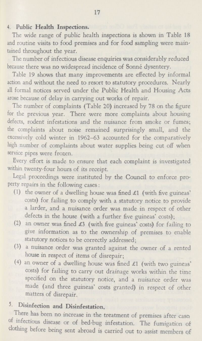 17 4. Public Health Inspections. The wide range of public health inspections is shown in Table 18 and routine visits to food premises and for food sampling were main tained throughout the year. The number of infectious disease enquiries was considerably reduced because there was no widespread incidence of Sonne dysentery. Table 19 shows that many improvements are effected by informal action and without the need to resort to statutory procedures. Nearly all formal notices served under the Public Health and Housing Acts arose because of delay in carrying out works of repair. The number of complaints (Table 20) increased by 78 on the figure for the previous year. There were more complaints about housing defects, rodent infestations and the nuisance from smoke or fumes; the complaints about noise remained surprisingly small, and the excessively cold winter in 1962-63 accounted for the comparatively high number of complaints about water supplies being cut off when service pipes were frozen. Every effort is made to ensure that each complaint is investigated within twenty-four hours of its receipt. Legal proceedings were instituted by the Council to enforce pro perty repairs in the following cases : (1) the owner of a dwelling house was fined £1 (with five guineas' costs) for failing to comply with a statutory notice to provide a larder, and a nuisance order was made in respect of other defects in the house (with a further five guineas' costs); (2) an owner was fined £3 (with five guineas' costs) for failing to give information as to the ownership of premises to enable statutory notices to be correctly addressed; (3) a nuisance order was granted against the owner of a rented house in respect of items of disrepair; (4) an owner of a dwelling house was fined £1 (with two guineas' costs) for failing to carry out drainage works within the time specified on the statutory notice, and a nuisance order was made (and three guineas' costs granted) in respect of other matters of disrepair. 5. Disinfection and Disinfestation. There has been no increase in the treatment of premises after case: of infectious disease or of bed-bug infestation. The fumigation of clothing before being sent abroad is carried out to assist members of