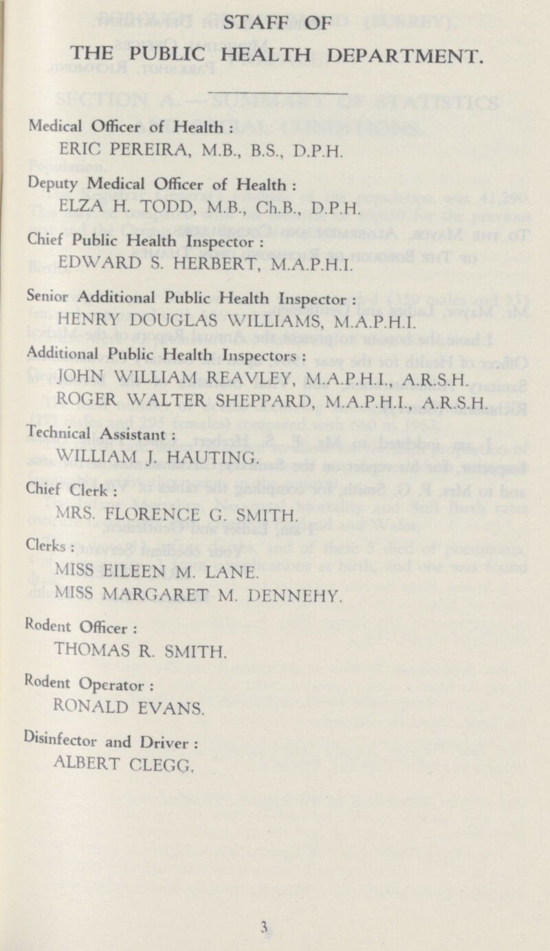 STAFF OF THE PUBLIC HEALTH DEPARTMENT. Medical Officer of Health : ERIC PEREIRA, M.B., B.S., D.P.H. Deputy Medical Officer of Health : ELZA H. TODD, M.B., Ch.B., D.P.H. Chief Public Health Inspector : EDWARD S. HERBERT, M.A.P.H.I. Senior Additional Public Health Inspector : HENRY DOUGLAS WILLIAMS, M.A.P.H.I. Additional Public Health Inspectors : JOHN WILLIAM REAVLEY, M.A.P.H.I., A.R.S.H. ROGER WALTER SHEPPARD, M.A.P.H.I., A.R.S.H. Technical Assistant: WILLIAM J. HAUTING. Chief Clerk : MRS. FLORENCE G. SMITH. Clerks : MISS EILEEN M. LANE. MISS MARGARET M. DENNEHY. Rodent Officer : THOMAS R. SMITH. Rodent Operator: RONALD EVANS. Disinfector and Driver : ALBERT CLEGG. 3