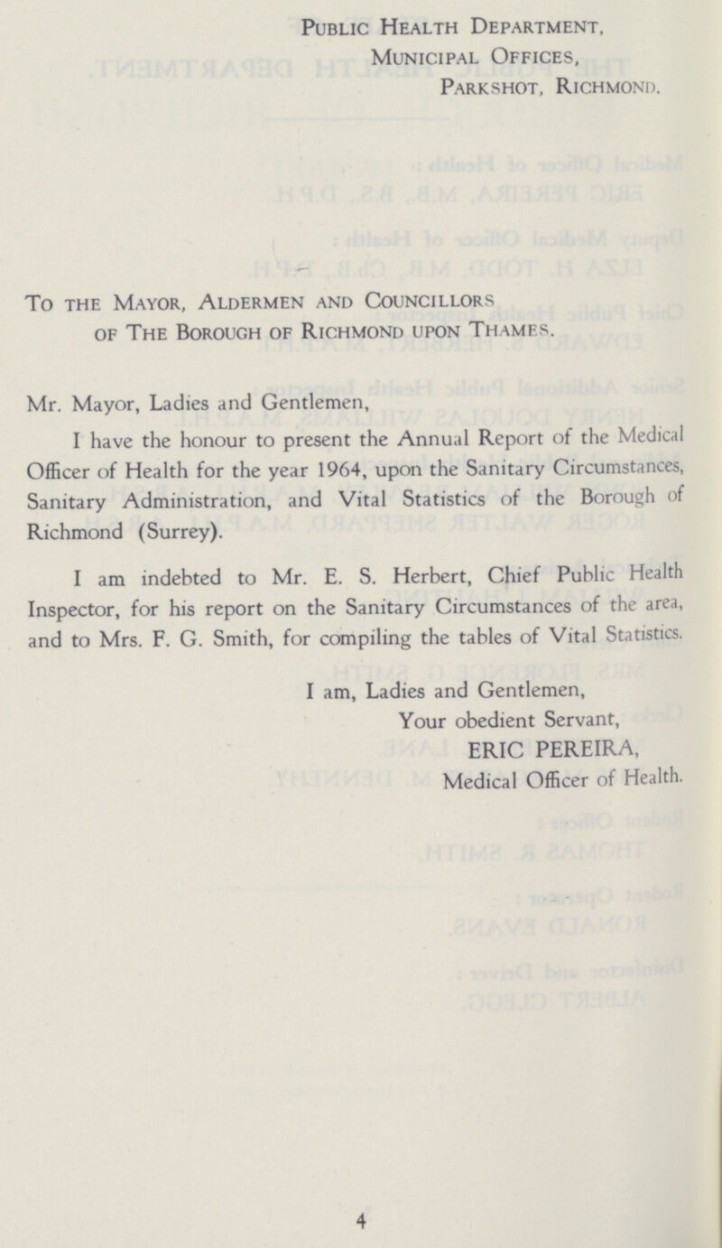 Public Health Department, Municipal Offices, Parkshot, Richmond. To the Mayor, Aldermen and Councillors of The Borough of Richmond upon Thames. Mr. Mayor, Ladies and Gentlemen, I have the honour to present the Annual Report of the Medical Officer of Health for the year 1964, upon the Sanitary Circumstances, Sanitary Administration, and Vital Statistics of the Borough of Richmond (Surrey). I am indebted to Mr. E. S. Herbert, Chief Public Health Inspector, for his report on the Sanitary Circumstances of the area, and to Mrs. F. G. Smith, for compiling the tables of Vital Statistics. I am, Ladies and Gentlemen, Your obedient Servant, ERIC PEREIRA, Medical Officer of Health. 4