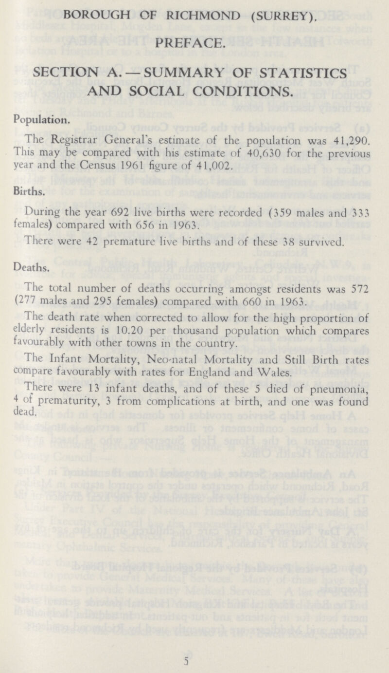 BOROUGH OF RICHMOND (SURREY). PREFACE. SECTION A. —SUMMARY OF STATISTICS AND SOCIAL CONDITIONS. Population. The Registrar Generals estimate of the population was 41,290. This may be compared with his estimate of 40,630 for the previous year and the Census 1961 figure of 41,002. Births. During the year 692 live births were recorded (359 males and 333 females) compared with 656 in 1963. There were 42 premature live births and of these 38 survived. Deaths. The total number of deaths occurring amongst residents was 572 (277 males and 295 females) compared with 660 in 1963. The death rate when corrected to allow for the high proportion of elderly residents is 10.20 per thousand population which compares favourably with other towns in the country. The Infant Mortality, Neo-natal Mortality and Still Birth rates compare favourably with rates for England and Wales. There were 13 infant deaths, and of these 5 died of pneumonia, 4 of prematurity, 3 from complications at birth, and one was found dead. 5