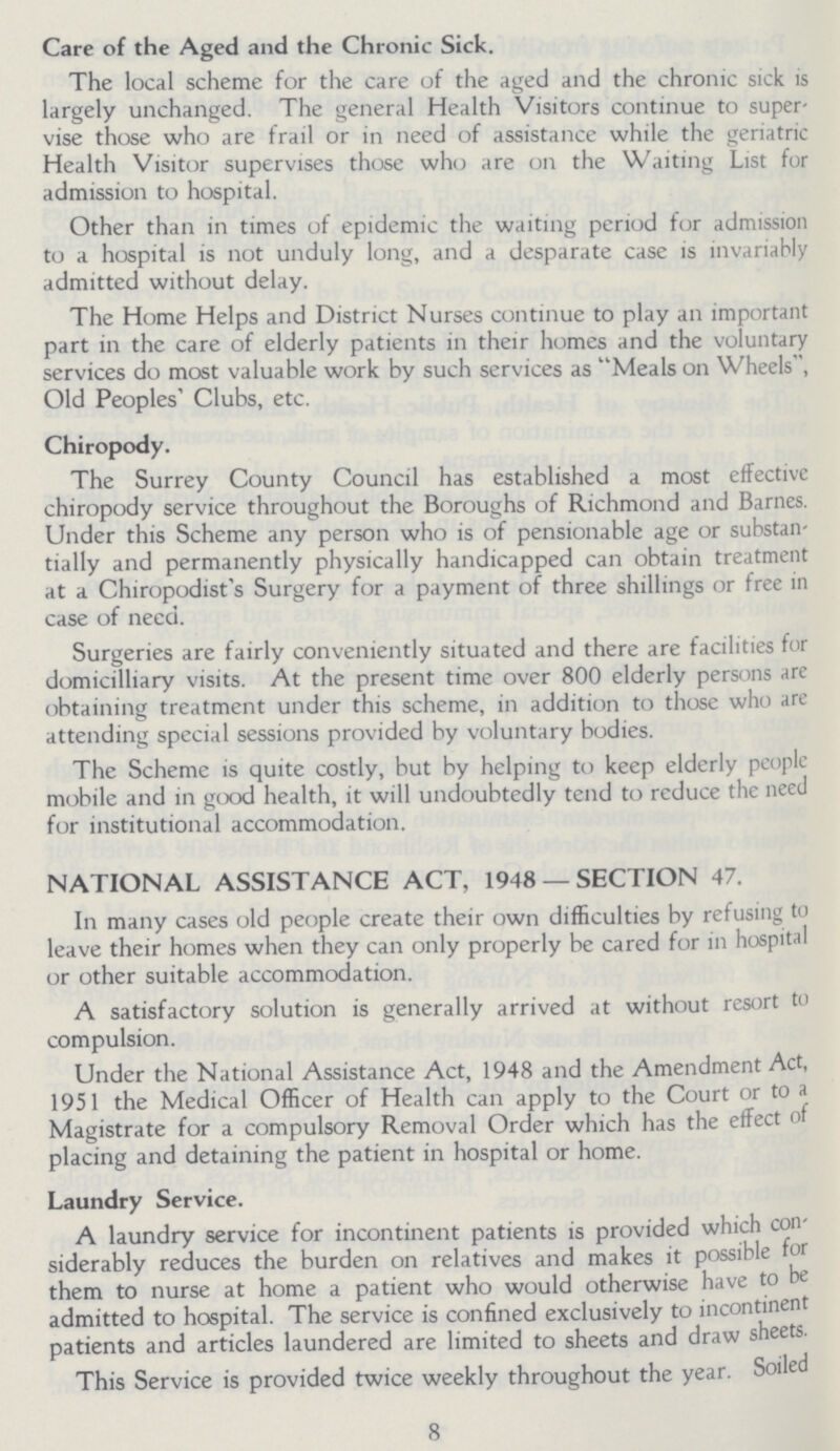 Care of the Aged and the Chronic Sick. The local scheme for the care of the aged and the chronic sick is largely unchanged. The general Health Visitors continue to super vise those who are frail or in need of assistance while the geriatric Health Visitor supervises those who are on the Waiting List for admission to hospital. Other than in times of epidemic the waiting period for admission to a hospital is not unduly long, and a desparate case is invariably admitted without delay. The Home Helps and District Nurses continue to play an important part in the care of elderly patients in their homes and the voluntary services do most valuable work by such services as Meals on Wheels, Old Peoples' Clubs, etc. Chiropody. The Surrey County Council has established a most effective chiropody service throughout the Boroughs of Richmond and Barnes. Under this Scheme any person who is of pensionable age or substan tially and permanently physically handicapped can obtain treatment at a Chiropodist's Surgery for a payment of three shillings or free in case of need. Surgeries are fairly conveniently situated and there are facilities for domicilliary visits. At the present time over 800 elderly persons are obtaining treatment under this scheme, in addition to those who are attending special sessions provided by voluntary bodies. The Scheme is quite costly, but by helping to keep elderly people mobile and in good health, it will undoubtedly tend to reduce the need for institutional accommodation. NATIONAL ASSISTANCE ACT, 1948 —SECTION 47. In many cases old people create their own difficulties by refusing to leave their homes when they can only properly be cared for in hospital or other suitable accommodation. A satisfactory solution is generally arrived at without resort to compulsion. Under the National Assistance Act, 1948 and the Amendment Act, 1951 the Medical Officer of Health can apply to the Court or to a Magistrate for a compulsory Removal Order which has the effect of placing and detaining the patient in hospital or home. Laundry Service. A laundry service for incontinent patients is provided which con siderably reduces the burden on relatives and makes it possible for them to nurse at home a patient who would otherwise have to be admitted to hospital. The service is confined exclusively to incontinent patients and articles laundered are limited to sheets and draw sheets. This Service is provided twice weekly throughout the year. Soiled 8