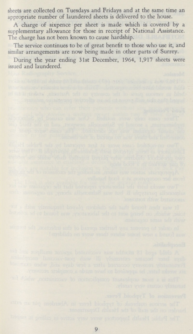 sheets are collected on Tuesdays and Fridays and at the same time an appropriate number of laundered sheets is delivered to the house. A charge of sixpence per sheet is made which is covered by a supplementary allowance for those in receipt of National Assistance. The charge has not been known to cause hardship. The service continues to be of great benefit to those who use it, and similar arrangements are now being made in other parts of Surrey. During the year ending 31st December, 1964, 1,917 sheets were issued and laundered. 9