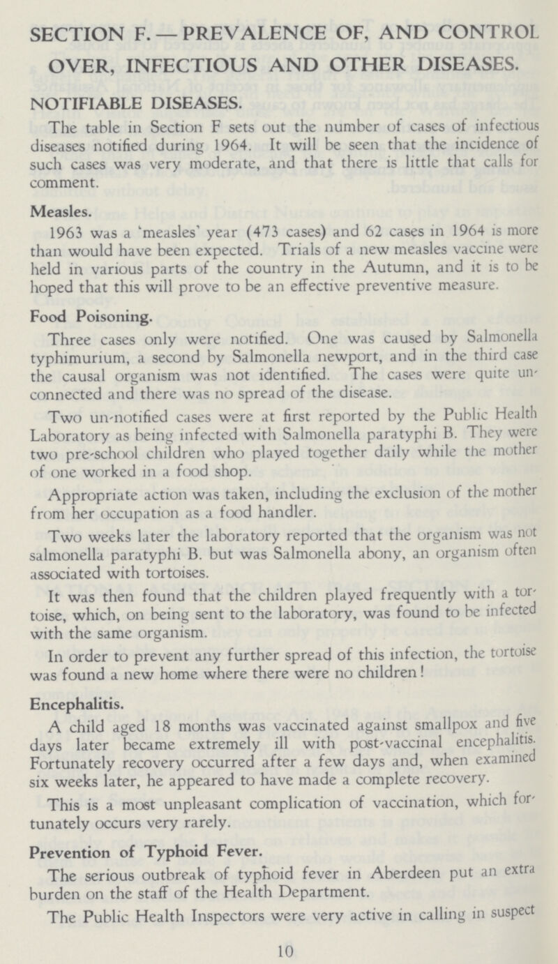 SECTION F. — PREVALENCE OF, AND CONTROL OVER, INFECTIOUS AND OTHER DISEASES. NOTIFIABLE DISEASES. The table in Section F sets out the number of cases of infectious diseases notified during 1964. It will be seen that the incidence of such cases was very moderate, and that there is little that calls for comment. Measles. 1963 was a 'measles' year (473 cases) and 62 cases in 1964 is more than would have been expected. Trials of a new measles vaccine were held in various parts of the country in the Autumn, and it is to be hoped that this will prove to be an effective preventive measure. Food Poisoning. Three cases only were notified. One was caused by Salmonella typhimurium, a second by Salmonella newport, and in the third case the causal organism was not identified. The cases were quite un connected and there was no spread of the disease. Two un-notified cases were at first reported by the Public Health Laboratory as being infected with Salmonella paratyphi B. They were two pre-school children who played together daily while the mother of one worked in a food shop. Appropriate action was taken, including the exclusion of the mother from her occupation as a food handler. Two weeks later the laboratory reported that the organism was not salmonella paratyphi B. but was Salmonella abony, an organism often associated with tortoises. It was then found that the children played frequently with a tor toise, which, on being sent to the laboratory, was found to be infected with the same organism. In order to prevent any further spread of this infection, the tortoise was found a new home where there were no children! Encephalitis. A child aged 18 months was vaccinated against smallpox and five days later became extremely ill with post-vaccinal encephalitis. Fortunately recovery occurred after a few days and, when examined six weeks later, he appeared to have made a complete recovery. This is a most unpleasant complication of vaccination, which for tunately occurs very rarely. Prevention of Typhoid Fever. The serious outbreak of typhoid fever in Aberdeen put an extra burden on the staff of the Health Department. The Public Health Inspectors were very active in calling in suspect 10