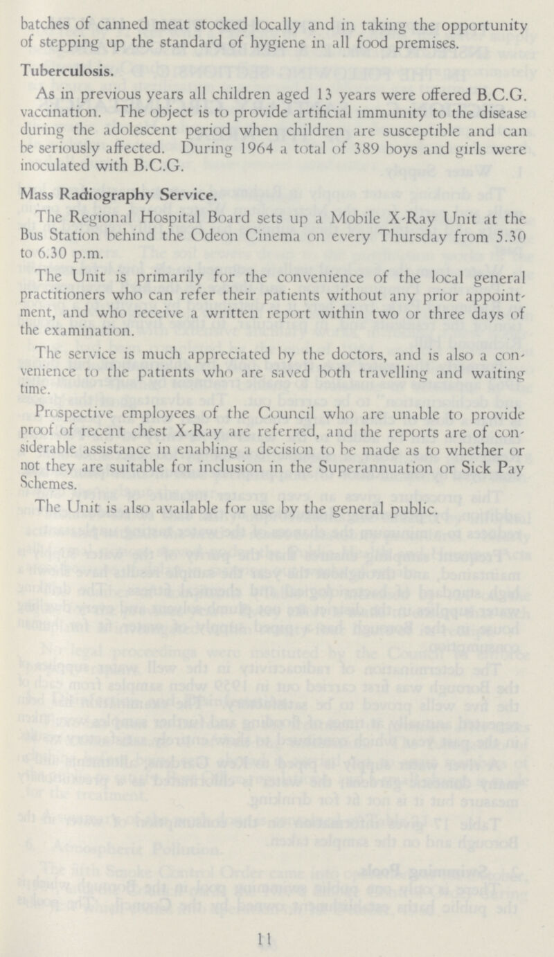 batches of canned meat stocked locally and in taking the opportunity of stepping up the standard of hygiene in all food premises. Tuberculosis. As in previous years all children aged 13 years were offered B.C.G. vaccination. The object is to provide artificial immunity to the disease during the adolescent period when children are susceptible and can be seriously affected. During 1964 a total of 389 boys and girls were inoculated with B.C.G. Mass Radiography Service. The Regional Hospital Board sets up a Mobile X-Ray Unit at the Bus Station behind the Odeon Cinema on every Thursday from 5.30 to 6.30 p.m. The Unit is primarily for the convenience of the local general practitioners who can refer their patients without any prior appoint ment, and who receive a written report within two or three days of the examination. The service is much appreciated by the doctors, and is also a con venience to the patients who are saved both travelling and waiting time. Prospective employees of the Council who are unable to provide proof of recent chest X-Ray are referred, and the reports are of con siderable assistance in enabling a decision to be made as to whether or not they are suitable for inclusion in the Superannuation or Sick Pay Schemes. The Unit is also available for use by the general public. 11