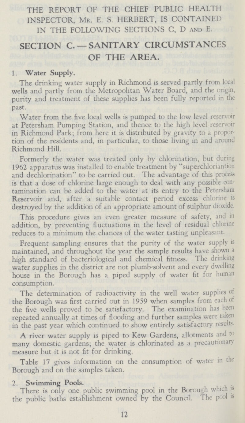 THE REPORT OF THE CHIEF PUBLIC HEALTH INSPECTOR, Mr. E. S. HERBERT, IS CONTAINED IN THE FOLLOWING SECTIONS C, D and E. SECTION C. — SANITARY CIRCUMSTANCES OF THE AREA. 1. Water Supply. The drinking water supply in Richmond is served partly from local wells and partly from the Metropolitan Water Board, and the origin, purity and treatment of these supplies has been fully reported in the past. Water from the five local wells is pumped to the low level reservoir at Petersham Pumping Station, and thence to the high level reservoir in Richmond Park; from here it is distributed by gravity to a propor tion of the residents and, in particular, to those living in and around Richmond Hill. Formerly the water was treated only by chlorination, but during 1962 apparatus was installed to enable treatment by superchloriantion and dechlorination to be carried out. The advantage of this process is that a dose of chlorine large enough to deal with any possible con tamination can be added to the water at its entry to the Petersham Reservoir and, after a suitable contact period excess chlorine is destroyed by the addition of an appropriate amount of sulphur dioxide. This procedure gives an even greater measure of safety, and in addition, by preventing fluctuations in the level of residual chlorine reduces to a minimum the chances of the water tasting unpleasant. Frequent sampling ensures that the purity of the water supply is maintained, and throughout the year the sample results have shown a high standard of bacteriological and chemical fitness. The drinking water supplies in the district are not plumb-solvent and every dwelling house in the Borough has a piped supply of water fit for human consumption. The determination of radioactivity in the well water supplies of the Borough was first carried out in 1959 when samples from each of the five wells proved to be satisfactory. The examination has been repeated annually at times of flooding and further samples were taken in the past year which continued to show entirely satisfactory results. A river water supply is piped to Kew Gardens, allotments and to many domestic gardens; the water is chlorinated as a precautionary measure but it is not fit for drinking. Table 17 gives information on the consumption of water in the Borough and on the samples taken. 2. Swimming Pools. There is only one public swimming pool in the Borough which is the public baths establishment owned by the Council. The pool is 12