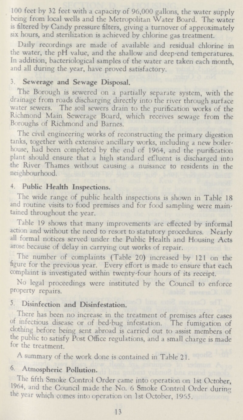 100 feet by 32 feet with a capacity of 96,000 gallons, the water supply being from local wells and the Metropolitan Water Board. The water is filtered by Candy pressure filters, giving a turnover of approximately six hours, and sterilization is achieved by chlorine gas treatment. Daily recordings are made of available and residual chlorine in the water, the pH value, and the shallow and deep-end temperatures. In addition, bacteriological samples of the water are taken each month, and all during the year, have proved satisfactory. 3. Sewerage and Sewage Disposal. The Borough is sewered on a partially separate system, with the drainage from roads discharging directly into the river through surface water sewers. The soil sewers drain to the purification works of the Richmond Main Sewerage Board, which receives sewage from the Boroughs of Richmond and Barnes. The civil engineering works of reconstructing the primary digestion tanks, together with extensive ancillary works, including a new boiler house, had been completed by the end of 1964, and the purification plant should ensure that a high standard effluent is discharged into the River Thames without causing a nuisance to residents in the neighbourhood. 4. Public Health Inspections. The wide range of public health inspections is shown in Table 18 and routine visits to food premises and for food sampling were main tained throughout the year. Table 19 shows that many improvements are effected by informal action and without the need to resort to statutory procedures. Nearly all formal notices served under the Public Health and Housing Acts arose because of delay in carrying out works of repair. The number of complaints (Table 20) increased by 121 on the figure for the previous year. Every effort is made to ensure that each complaint is investigated within twenty-four hours of its receipt. No legal proceedings were instituted by the Council to enforce property repairs. 5. Disinfection and Disinfestation. There has been no increase in the treatment of premises after cases of infectious disease or of bed-bug infestation. The fumigation of clothing before being sent abroad is carried out to assist members of the public to satisfy Post Office regulations, and a small charge is made for the treatment. A summary of the work done is contained in Table 21. 6. Atmospheric Pollution. The fifth Smoke Control Order came into operation on 1st October, 1964, and the Council made the No. 6 Smoke Control Order during the year which comes into operation on 1st October, 1965. 13