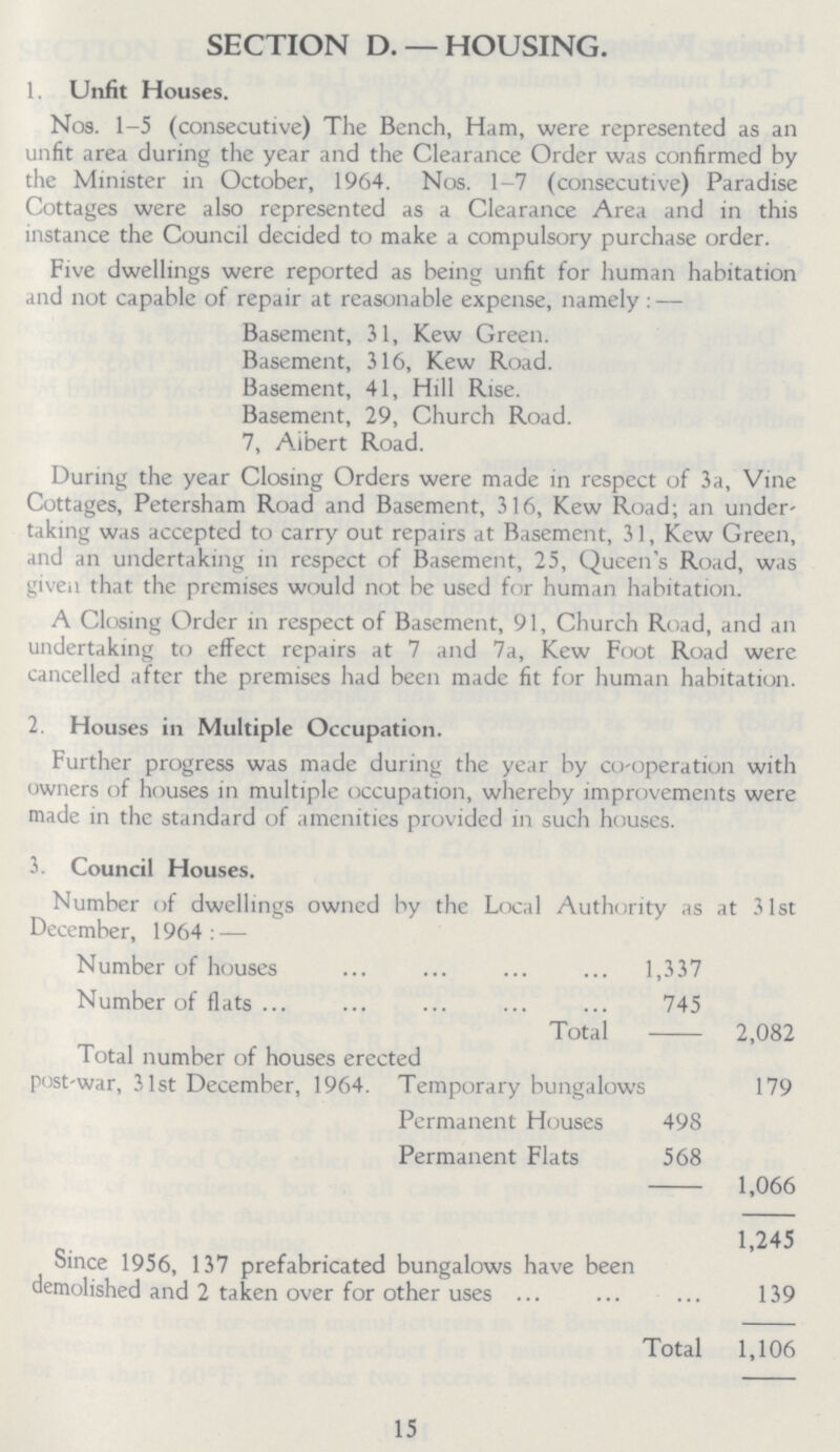 SECTION D. —HOUSING. 1. Unfit Houses. Nos. 1-5 (consecutive) The Bench, Ham, were represented as an unfit area during the year and the Clearance Order was confirmed by the Minister in October, 1964. Nos. 1-7 (consecutive) Paradise Cottages were also represented as a Clearance Area and in this instance the Council decided to make a compulsory purchase order. Five dwellings were reported as being unfit for human habitation and not capable of repair at reasonable expense, namely:— Basement, 31, Kew Green. Basement, 316, Kew Road. Basement, 41, Hill Rise. Basement, 29, Church Road. 7, Albert Road. During the year Closing Orders were made in respect of 3a, Vine Cottages, Petersham Road and Basement, 316, Kew Road; an under taking was accepted to carry out repairs at Basement, 31, Kew Green, and an undertaking in respect of Basement, 25, Queen's Road, was given that the premises would not be used for human habitation. A Closing Order in respect of Basement, 91, Church Road, and an undertaking to effect repairs at 7 and 7a, Kew Foot Road were cancelled after the premises had been made fit for human habitation. 2. Houses in Multiple Occupation. Further progress was made during the year by co-operation with owners of houses in multiple occupation, whereby improvements were made in the standard of amenities provided in such houses. 3. Council Houses. Number of dwellings owned by the Local Authority as at 31st December, 1964:— Number of houses 1,337 Number of flats 745 Total 2,082 Total number of houses erected post-war, 31st December, 1964. Temporary bungalows 179 Permanent Houses 498 Permanent Flats 568 1,066 1,245 Since 1956, 137 prefabricated bungalows have been demolished and 2 taken over for other uses 139 Total 1,106 15