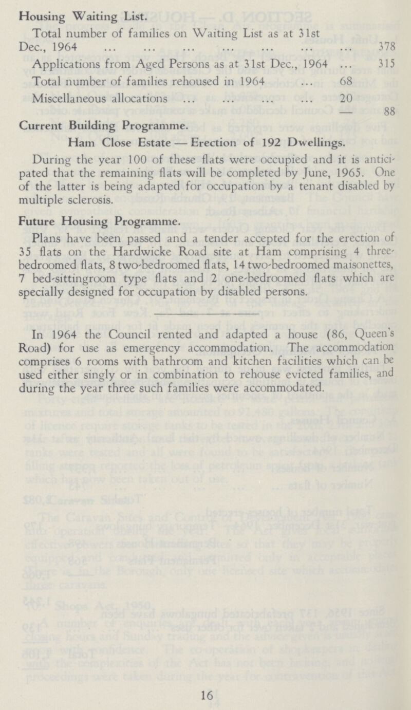 Housing Waiting List. Total number of families on Waiting List as at 31st Dec., 1964 378 Applications from Aged Persons as at 31st Dec., 1964 315 Total number of families rehoused in 1964 68 Miscellaneous allocations 20 — 88 Current Building Programme. Ham Close Estate — Erection of 192 Dwellings. During the year 100 of these flats were occupied and it is antici pated that the remaining flats will be completed by June, 1965. One of the latter is being adapted for occupation by a tenant disabled by multiple sclerosis. Future Housing Programme. Plans have been passed and a tender accepted for the erection of 35 flats on the Hardwicke Road site at Ham comprising 4 three bedroomed flats, 8 two-bedroomed flats, 14 two-bedroomed maisonettes, 7 bed-sittingroom type flats and 2 one-bedroomed flats which are specially designed for occupation by disabled persons. In 1964 the Council rented and adapted a house (86, Queen's Road) for use as emergency accommodation. The accommodation comprises 6 rooms with bathroom and kitchen facilities which can be used either singly or in combination to rehouse evicted families, and during the year three such families were accommodated. 16