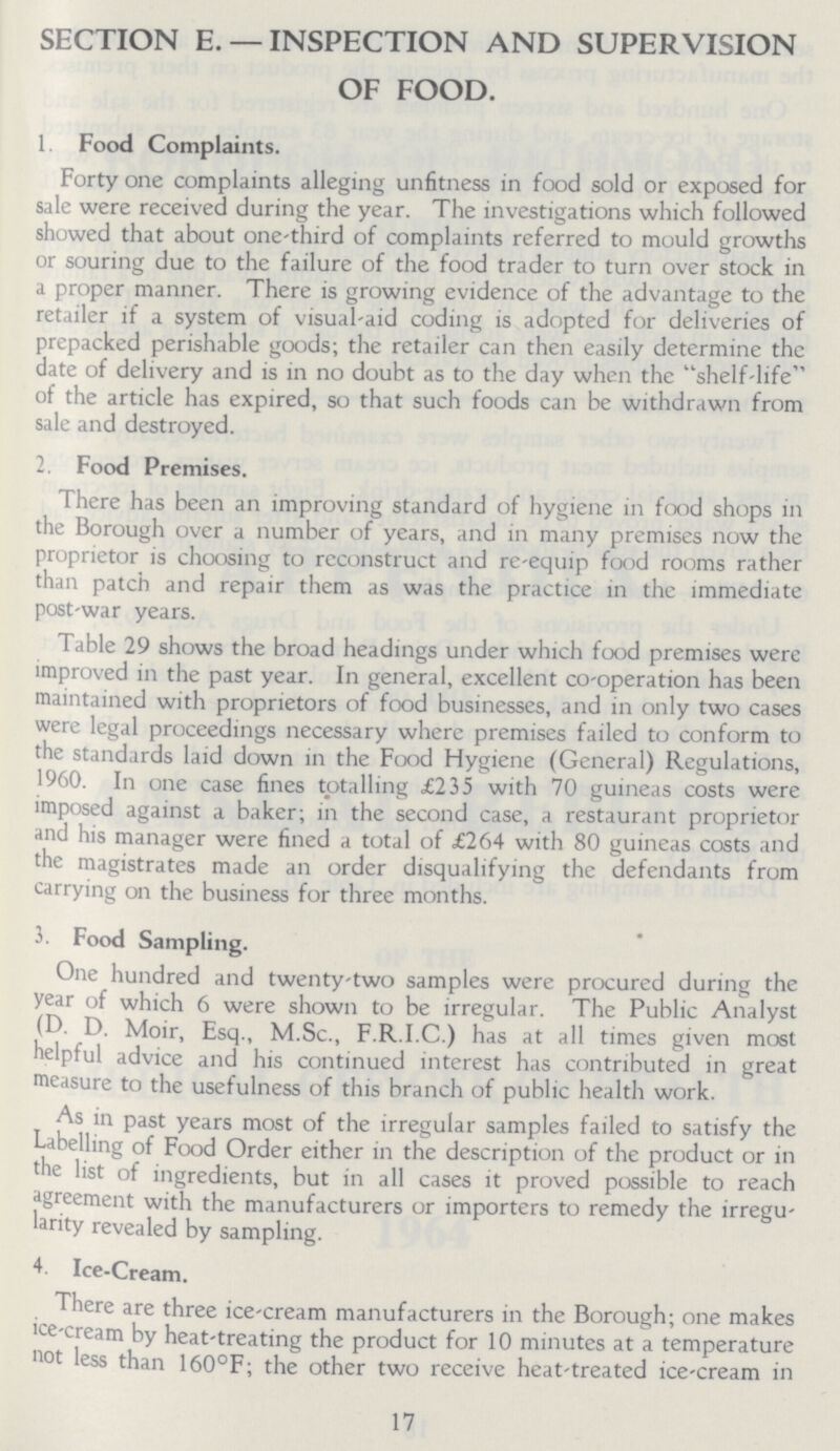 SECTION E. — INSPECTION AND SUPERVISION OF FOOD. 1. Food Complaints. Forty one complaints alleging unfitness in food sold or exposed for sale were received during the year. The investigations which followed showed that about one-third of complaints referred to mould growths or souring due to the failure of the food trader to turn over stock in a proper manner. There is growing evidence of the advantage to the retailer if a system of visual-aid coding is adopted for deliveries of prepacked perishable goods; the retailer can then easily determine the date of delivery and is in no doubt as to the day when the shelf-life of the article has expired, so that such foods can be withdrawn from sale and destroyed. 2. Food Premises. There has been an improving standard of hygiene in food shops in the Borough over a number of years, and in many premises now the proprietor is choosing to reconstruct and re-equip food rooms rather than patch and repair them as was the practice in the immediate post-war years. Table 29 shows the broad headings under which food premises were improved in the past year. In general, excellent co-operation has been maintained with proprietors of food businesses, and in only two cases were legal proceedings necessary where premises failed to conform to the standards laid down in the Food Hygiene (General) Regulations, 1960. In one case fines totalling £235 with 70 guineas costs were imposed against a baker; in the second case, a restaurant proprietor and his manager were fined a total of £264 with 80 guineas costs and the magistrates made an order disqualifying the defendants from carrying on the business for three months. 3. Food Sampling. One hundred and twenty-two samples were procured during the year of which 6 were shown to be irregular. The Public Analyst (D D. Moir, Esq., M.Sc., F.R.I.C.) has at all times given most Helpful advice and his continued interest has contributed in great measure to the usefulness of this branch of public health work. As in past years most of the irregular samples failed to satisfy the Labelling of Food Order either in the description of the product or in the list of ingredients, but in all cases it proved possible to reach agreement with the manufacturers or importers to remedy the irregu larity revealed by sampling. 4. Ice-Cream. There are three ice-cream manufacturers in the Borough; one makes ice-cream by heat-treating the product for 10 minutes at a temperature not less than 160°F; the other two receive heat-treated ice-cream in 17