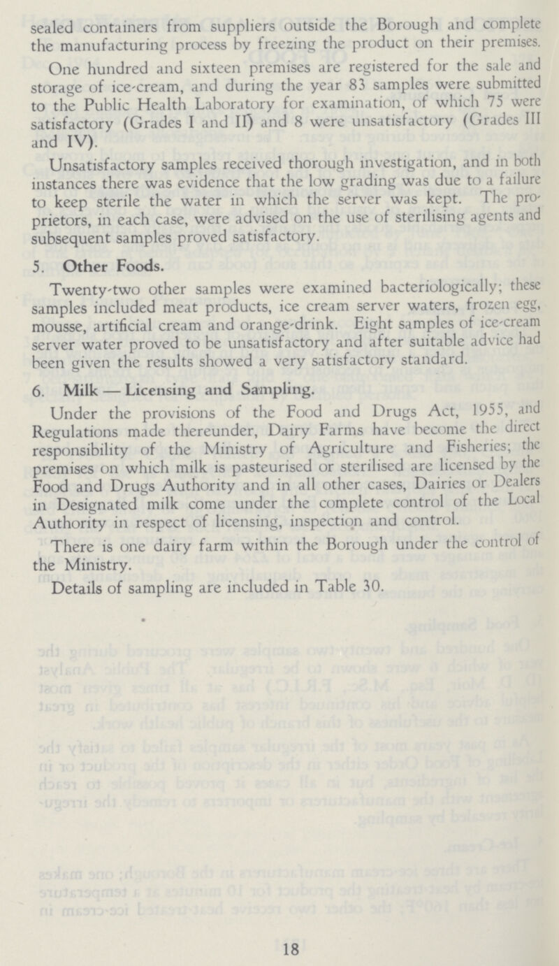 sealed containers from suppliers outside the Borough and complete the manufacturing process by freezing the product on their premises. One hundred and sixteen premises are registered for the sale and storage of ice-cream, and during the year 83 samples were submitted to the Public Health Laboratory for examination, of which 75 were satisfactory (Grades I and II) and 8 were unsatisfactory (Grades III and IV). Unsatisfactory samples received thorough investigation, and in both instances there was evidence that the low grading was due to a failure to keep sterile the water in which the server was kept. The pro prietors, in each case, were advised on the use of sterilising agents and subsequent samples proved satisfactory. 5. Other Foods. Twenty-two other samples were examined bacteriologically; these samples included meat products, ice cream server waters, frozen egg, mousse, artificial cream and orange-drink. Eight samples of ice-cream server water proved to be unsatisfactory and after suitable advice had been given the results showed a very satisfactory standard. 6. Milk — Licensing and Sampling. Under the provisions of the Food and Drugs Act, 1955, and Regulations made thereunder, Dairy Farms have become the direct responsibility of the Ministry of Agriculture and Fisheries; the premises on which milk is pasteurised or sterilised are licensed by the Food and Drugs Authority and in all other cases, Dairies or Dealers in Designated milk come under the complete control of the Local Authority in respect of licensing, inspection and control. There is one dairy farm within the Borough under the control of the Ministry. Details of sampling are included in Table 30. 18