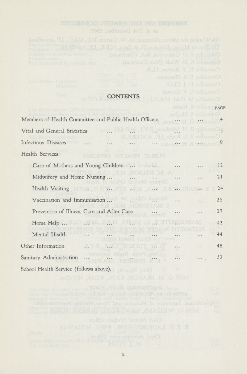 CONTENTS page Members of Health Committee and Public Health Officers 4 Vital and General Statistics 5 Infectious Diseases 9 Health Services: Care of Mothers and Young Children 12 Midwifery and Home Nursing 21 Health Visiting 24 Vaccination and Immunisation 26 Prevention of Illness, Care and After Care 27 Home Help 43 Mental Health 44 Other Information 48 Sanitary Administration 53 School Health Service (follows above). 3