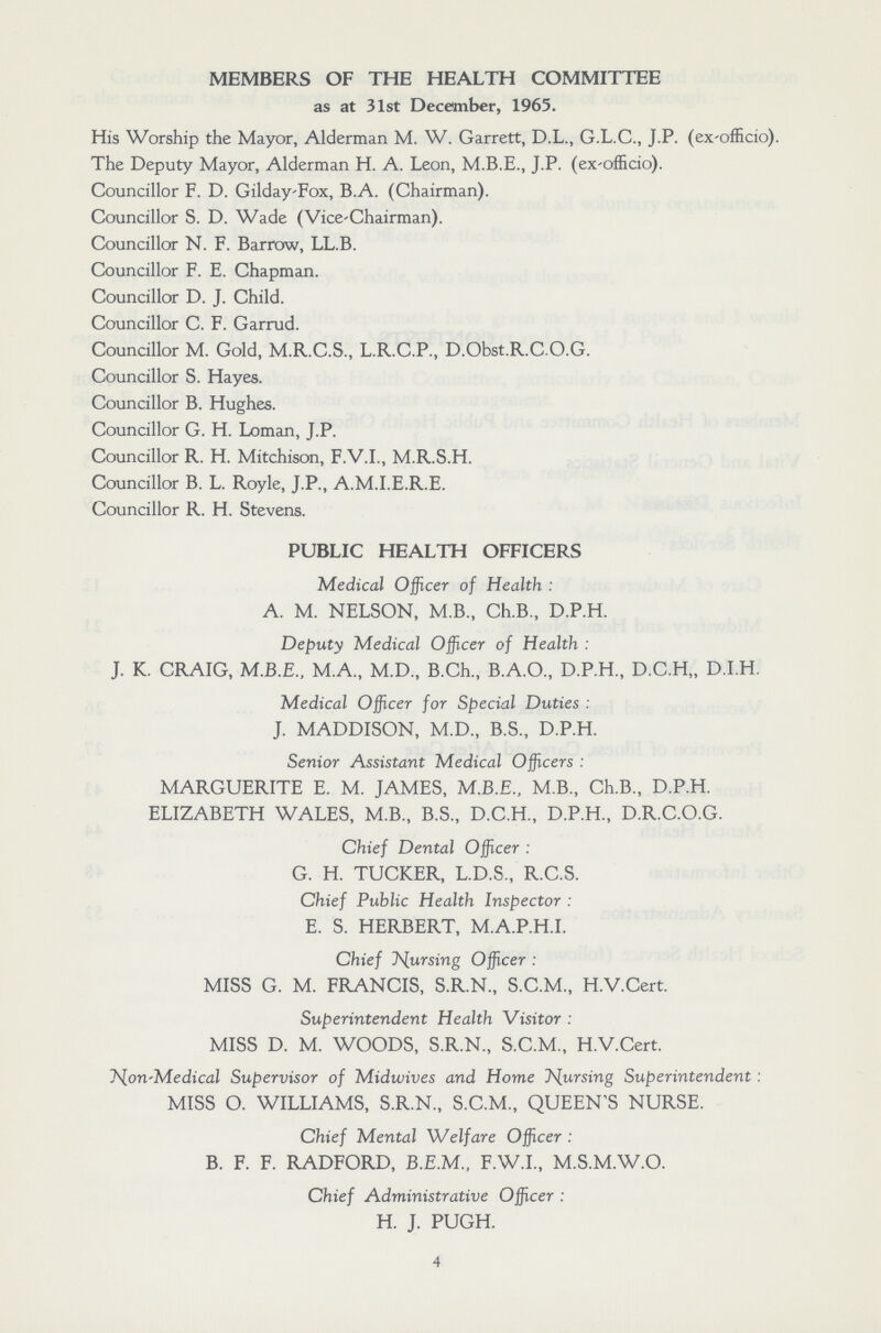 MEMBERS OF THE HEALTH COMMITTEE as at 31st December, 1965. His Worship the Mayor, Alderman M. W. Garrett, D.L., G.L.C., J.P. (ex-officio). The Deputy Mayor, Alderman H. A. Leon, M.B.E., J.P. (ex-officio). Councillor F. D. Gilday-Fox, B.A. (Chairman). Councillor S. D. Wade (Vice-Chairman). Councillor N. F. Barrow, LL.B. Councillor F. E. Chapman. Councillor D. J. Child. Councillor C. F. Garrud. Councillor M. Gold, M.R.C.S., L.R.C.P., D.Obst.R.C.O.G. Councillor S. Hayes. Councillor B. Hughes. Councillor G. H. Loman, J.P. Councillor R. H. Mitchison, F.V.I., M.R.S.H. Councillor B. L. Royle, J.P., A.M.I.E.R.E. Councillor R. H. Stevens. PUBLIC HEALTH OFFICERS Medical Officer of Health : A. M. NELSON, M.B., Ch.B., D.P.H. Deputy Medical Officer of Health : J. K. CRAIG, M.B.E., M.A., M.D., B.Ch., B.A.O., D.P.H., D.C.H,, D.I.H. Medical Officer for Special Duties : J. MADDISON, M.D., B.S., D.P.H. Senior Assistant Medical Officers : MARGUERITE E. M. JAMES, M.B.E., M.B., Ch.B., D.P.H. ELIZABETH WALES, M.B., B.S., D.C.H., D.P.H., D.R.C.O.G. Chief Dental Officer : G. H. TUCKER, L.D.S., R.C.S. Chief Public Health Inspector : E. S. HERBERT, M.A.P.H.I. Chief pursing Officer : MISS G. M. FRANCIS, S.R.N., S.C.M., H.V.Cert. Superintendent Health Visitor : MISS D. M. WOODS, S.R.N., S.C.M., H.V.Cert. Non-Medical Supervisor of Midwives and Home T^ursing Superintendent : MISS O. WILLIAMS, S.R.N., S.C.M., QUEEN'S NURSE. Chief Mental Welfare Officer : B. F. F. RADFORD, B.E.M., F.W.I., M.S.M.W.O. Chief Administrative Officer : H. J. PUGH. 4