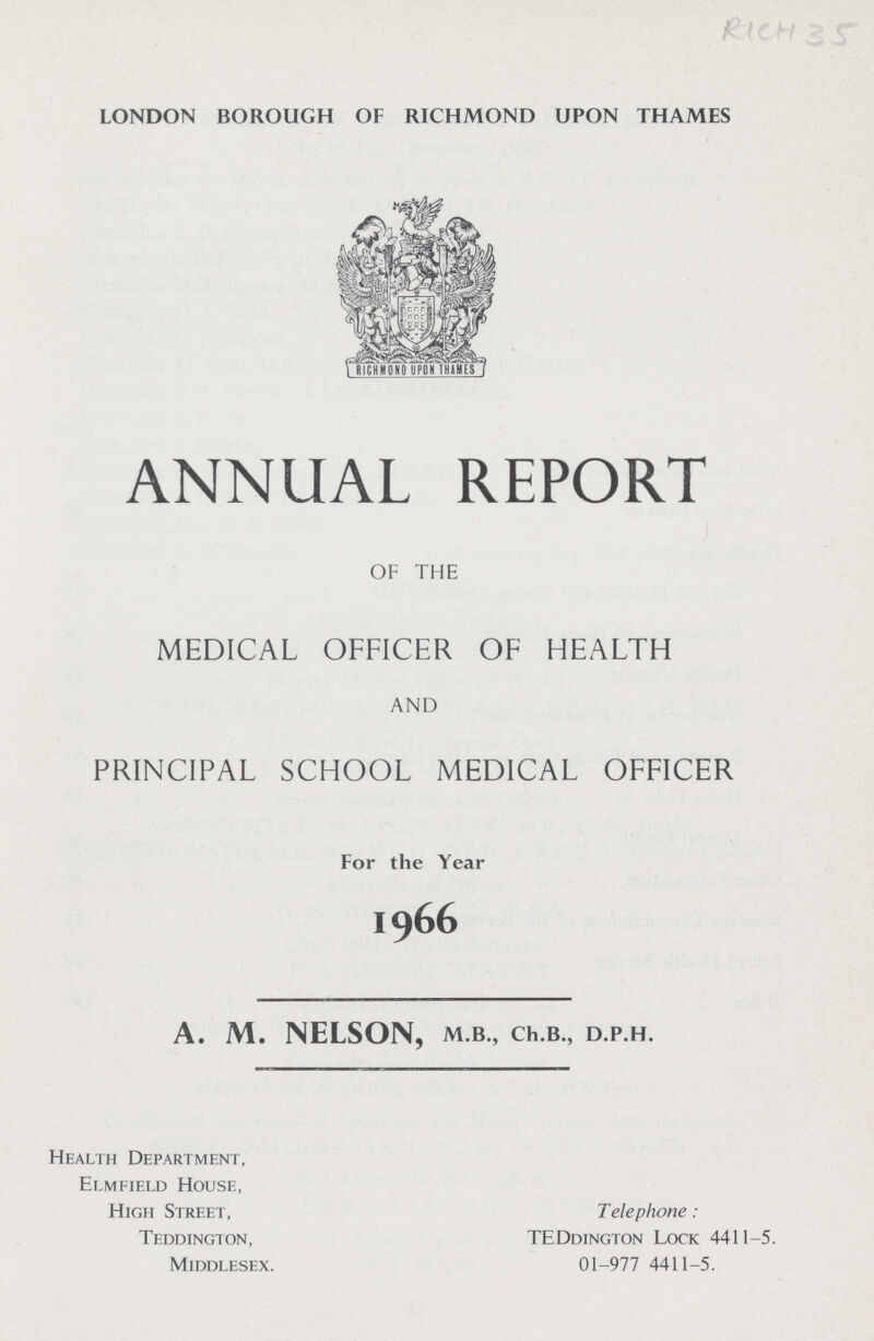 RICh 35 LONDON BOROUGH OF RICHMOND UPON THAMES ANNUAL REPORT OF THE MEDICAL OFFICER OF HEALTH AND PRINCIPAL SCHOOL MEDICAL OFFICER For the Year 1966 A. M. NELSON, M.B., Ch.B., D.P.H. Health Department, Elmfield House, High Street, Telephone : Teddjngton, TEDdington Lock 4411-5. Middlesex. 01-977 4411-5.