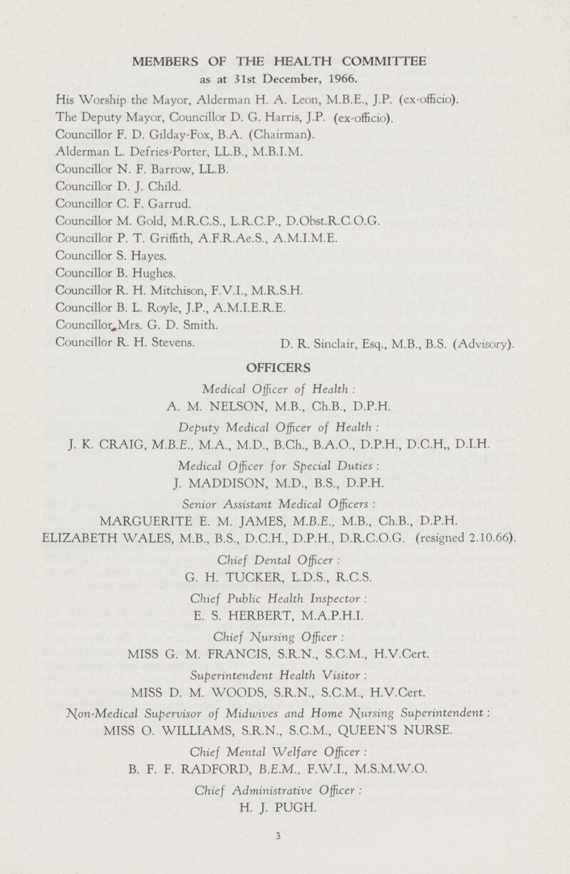 MEMBERS OF THE HEALTH COMMITTEE as at 31st December, 1966. His Worship the Mayor, Alderman H. A. Leon, M.B.E., J.P. (ex-officio). The Deputy Mayor, Councillor D. G. Harris, J.P. (ex-officio). Councillor F. D. Gilday Fox, B.A. (Chairman). Alderman L. Defries Porter, LL.B., M.B.I.M. Councillor N. F. Barrow, LL.B. Councillor D. J. Child. Councillor C. F. Garrud. Councillor M. Gold, M.R.C.S., L.R.C.P., D.Obst.R.C O.G. Councillor P. T. Griffith, A.F.R.Ae.S., A.M.I.M.E. Councillor S. Hayes. Councillor B. Hughes. Councillor R. H. Mitchison, F.V.I., M.R.S.H. Councillor B. L. Royle, J.P., A.M.I.E.R.E. Councillor Mrs. G. D. Smith. Councillor R. H. Stevens. D. R. Sinclair, Esq., M.B., B.S. (Advisory). OFFICERS Medical Officer of Health : A. M. NELSON, M.B., Ch.B., D.P.H. Deputy Medical Officer of Health : J. K. CRAIG, M.B.E., M.A., M.D., B.Ch., B.A.O., D.P.H., D.C.H,, D.I.H. Medical Officer for Special Duties : J. MADDISON, M.D., B.S., D.P.H. Senior Assistant Medical Officers : MARGUERITE E. M. JAMES, M.B.E., M.B., Ch.B., D.P.H. ELIZABETH WALES, M.B., B.S., D.C.H., D.P.H., D.R.C.O.G. (resigned 2.10.66). Chief Dental Officer : G. H. TUCKER, L.D.S., R.C.S. Chief Public Health Inspector : E. S. HERBERT, M.A.P.H.I. Chief Nursing Officer : MISS G. M. FRANCIS, S.R.N., S.C.M., H.V.Cert. Superintendent Health Visitor : MISS D. M. WOODS, S.R.N., S.C.M., H.V.Cert. Non Medical Supervisor of Midwives and Home Nursing Superintendent : MISS O. WILLIAMS, S.R.N., S.C.M., QUEEN'S NURSE. Chief Mental 'Welfare Officer : B. F. F. RADFORD, B.E.M., F.W.I., M.S.M.W.O. Chief Administrative Officer : H. J. PUGH. 3