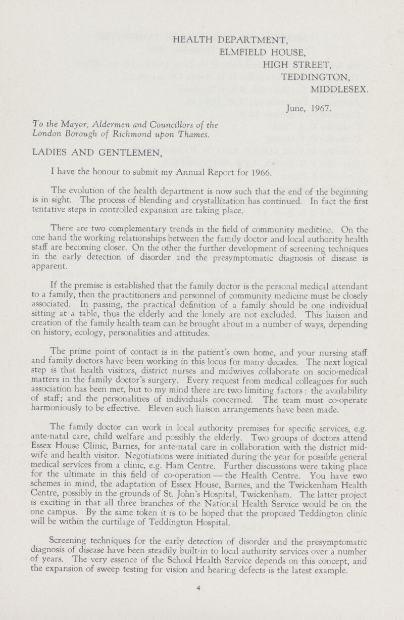 HEALTH DEPARTMENT, ELMFIELD HOUSE, HIGH STREET, TEDDINGTON, MIDDLESEX. June, 1967. To the Mayor, Aldermen and Councillors of the London Borough of Richmond upon Thames. LADIES AND GENTLEMEN, I have the honour to submit my Annual Report for 1966. The evolution of the health department is now such that the end of the beginning is in sight. The process of blending and crystallization has continued. In fact the first tentative steps in controlled expansion are taking place. There are two complementary trends in the field of community medicine. On the one hand the working relationships between the family doctor and local authority health staff are becoming closer. On the other the further development of screening techniques in the early detection of disorder and the presymptomatic diagnosis of disease is apparent. If the premise is established that the family doctor is the personal medical attendant to a family, then the practitioners and personnel of community medicine must be closely associated. In passing, the practical definition of a family should be one individual sitting at a table, thus the elderly and the lonely are not excluded. This liaison and creation of the family health team can be brought about in a number of ways, depending on history, ecology, personalities and attitudes. The prime point of contact is in the patient's own home, and your nursing staff and family doctors have been working in this locus for many decades. The next logical step is that health visitors, district nurses and midwives collaborate on socio-medical matters in the family doctor's surgery. Every request from medical colleagues for such association has been met, but to my mind there are two limiting factors : the availability of staff; and the personalities of individuals concerned. The team must co-operate harmoniously to be effective. Eleven such liaison arrangements have been made. The family doctor can work in local authority premises for specific services, e.g. ante-natal care, child welfare and possibly the elderly. Two groups of doctors attend Essex House Clinic, Barnes, for ante-natal care in collaboration with the district mid wife and health visitor. Negotiations were initiated during the year for possible general medical services from a clinic, e.g. Ham Centre. Further discussions were taking place for the ultimate in this field of co-operation — the Health Centre. You have two schemes in mind, the adaptation of Essex House, Barnes, and the Twickenham Health Centre, possibly in the grounds of St. John's Hospital, Twickenham. The latter project is exciting in that all three branches of the National Health Service would be on the one campus. By the same token it is to be hoped that the proposed Teddington clinic will be within the curtilage of Teddington Hospital. Screening techniques for the early detection of disorder and the presymptomatic diagnosis of disease have been steadily built-in to local authority services over a number of years. The very essence of the School Health Service depends on this concept, and the expansion of sweep testing for vision and hearing defects is the latest example. 4