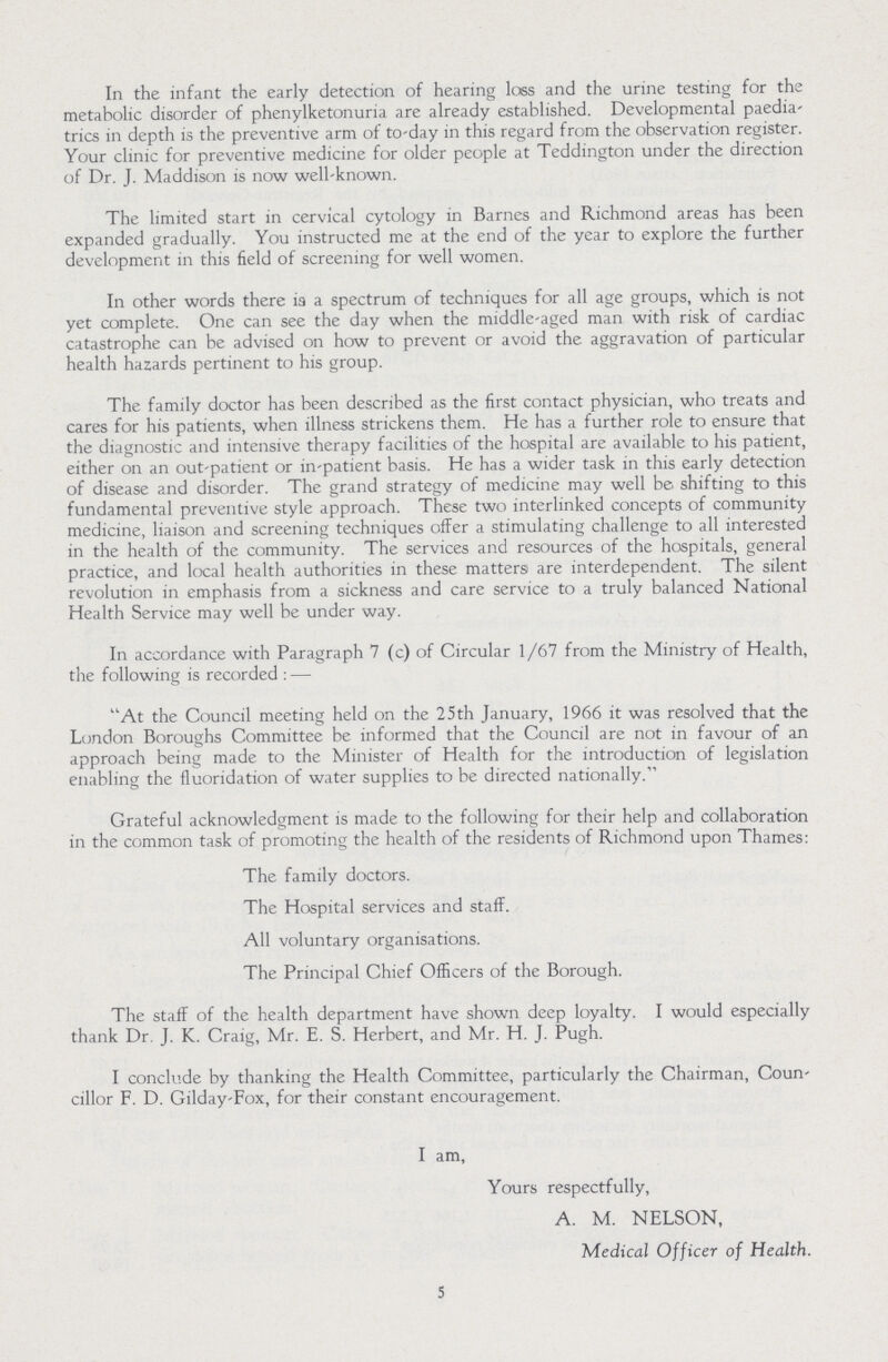 In the infant the early detection of hearing loss and the urine testing for the metabolic disorder of phenylketonuria are already established. Developmental paedia trics in depth is the preventive arm of to-day in this regard from the observation register. Your clinic for preventive medicine for older people at Teddington under the direction of Dr. J. Maddison is now well-known. The limited start in cervical cytology in Barnes and Richmond areas has been expanded gradually. You instructed me at the end of the year to explore the further development in this field of screening for well women. In other words there is a spectrum of techniques for all age groups, which is not yet complete. One can see the day when the middle-aged man with risk of cardiac catastrophe can be advised on how to prevent or avoid the aggravation of particular health hazards pertinent to his group. The family doctor has been described as the first contact physician, who treats and cares for his patients, when illness strickens them. He has a further role to ensure that the diagnostic and intensive therapy facilities of the hospital are available to his patient, either on an out-patient or in-patient basis. He has a wider task in this early detection of disease and disorder. The grand strategy of medicine may well be shifting to this fundamental preventive style approach. These two interlinked concepts of community medicine, liaison and screening techniques offer a stimulating challenge to all interested in the health of the community. The services and resources of the hospitals, general practice, and local health authorities in these matters) are interdependent. The silent revolution in emphasis from a sickness and care service to a truly balanced National Health Service may well be under way. In accordance with Paragraph 7 (c) of Circular 1/67 from the Ministry of Health, the following is recorded : — At the Council meeting held on the 25th January, 1966 it was resolved that the London Boroughs Committee be informed that the Council are not in favour of an approach being made to the Minister of Health for the introduction of legislation enabling the fluoridation of water supplies to be directed nationally. Grateful acknowledgment is made to the following for their help and collaboration in the common task of promoting the health of the residents of Richmond upon Thames: The family doctors. The Hospital services and staff. All voluntary organisations. The Principal Chief Officers of the Borough. The staff of the health department have shown deep loyalty. I would especially thank Dr. J. K. Craig, Mr. E. S. Herbert, and Mr. H. J. Pugh. I conclude by thanking the Health Committee, particularly the Chairman, Coun cillor F. D. Gilday-Fox, for their constant encouragement. I am, Yours respectfully, A. M. NELSON, Medical Officer of Health. 5