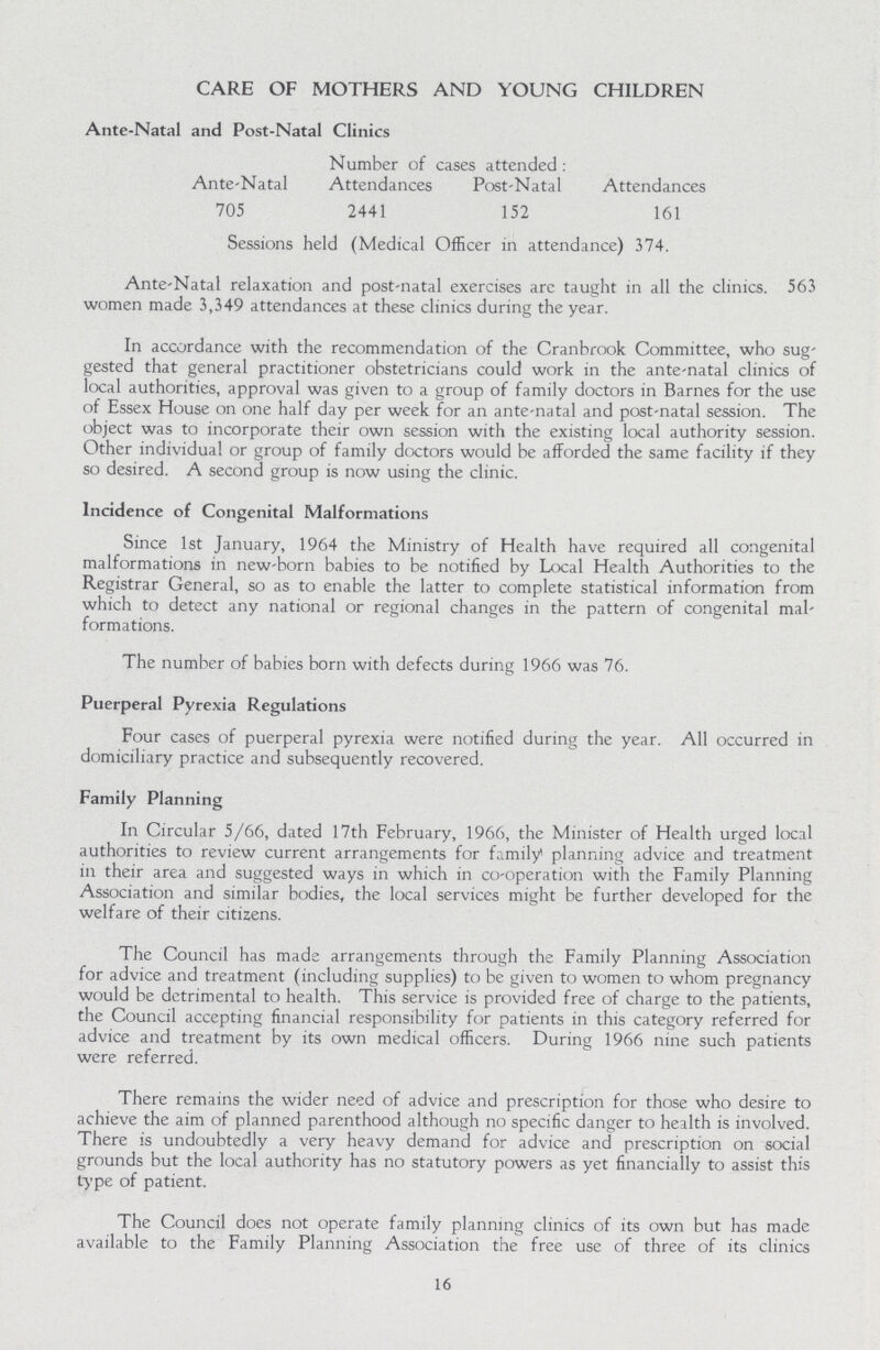 CARE OF MOTHERS AND YOUNG CHILDREN Ante-Natal and Post-Natal Clinics Number of cases attended : Ante-Natal Attendances Post-Natal Attendances 705 2441 152 161 Sessions held (Medical Officer in attendance) 374. Ante-Natal relaxation and post-natal exercises are taught in all the clinics. 563 women made 3,349 attendances at these clinics during the year. In accordance with the recommendation of the Cranbrook Committee, who sug gested that general practitioner obstetricians could work in the ante-natal clinics of local authorities, approval was given to a group of family doctors in Barnes for the use of Essex House on one half day per week for an ante-natal and post-natal session. The object was to incorporate their own session with the existing local authority session. Other individual or group of family doctors would be afforded the same facility if they so desired. A second group is now using the clinic. Incidence of Congenital Malformations Since 1st January, 1964 the Ministry of Health have required all congenital malformations in new-born babies to be notified by Local Health Authorities to the Registrar General, so as to enable the latter to complete statistical information from which to detect any national or regional changes in the pattern of congenital mal formations. The number of babies born with defects during 1966 was 76. Puerperal Pyrexia Regulations Four cases of puerperal pyrexia were notified during the year. All occurred in domiciliary practice and subsequently recovered. Family Planning In Circular 5/66, dated 17th February, 1966, the Minister of Health urged local authorities to review current arrangements for family planning advice and treatment in their area and suggested ways in which in co-operation with the Family Planning Association and similar bodies, the local services might be further developed for the welfare of their citizens. The Council has made arrangements through the Family Planning Association for advice and treatment (including supplies) to be given to women to whom pregnancy would be detrimental to health. This service is provided free of charge to the patients, the Council accepting financial responsibility for patients in this category referred for advice and treatment by its own medical officers. During 1966 nine such patients were referred. There remains the wider need of advice and prescription for those who desire to achieve the aim of planned parenthood although no specific danger to health is involved. There is undoubtedly a very heavy demand for advice and prescription on social grounds but the local authority has no statutory powers as yet financially to assist this type of patient. The Council does not operate family planning clinics of its own but has made available to the Family Planning Association the free use of three of its clinics 16
